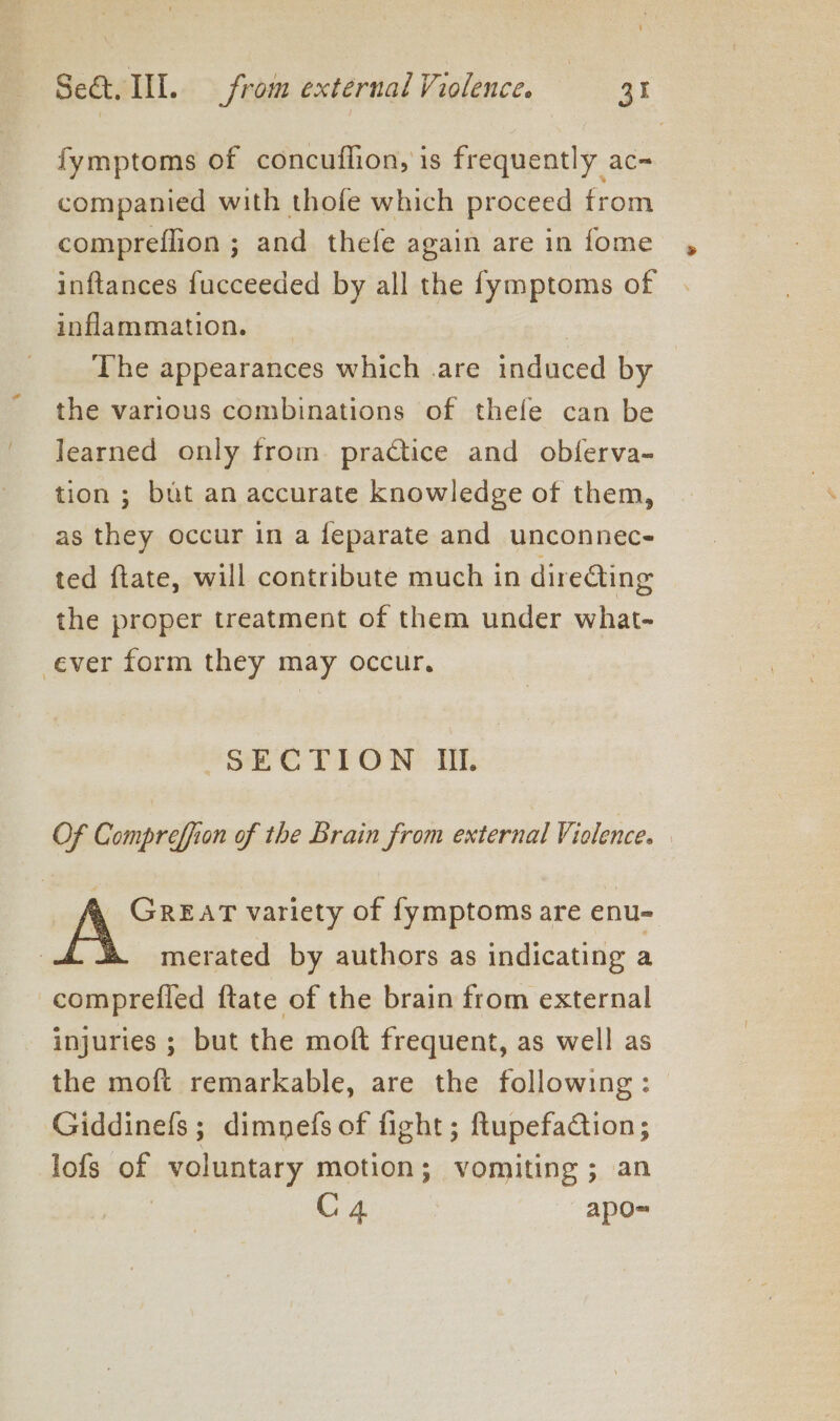 fymptoms of concuflion, is frequently ac- companied with thofe which proceed from compreflion ; and thefe again are in fome inftances fucceeded by all the fymptoms of inflammation. The appearances which .are induced by the various combinations of thefe can be learned only from. practice and obferva- tion ; but an accurate knowledge of them, as they occur in a feparate and unconnec- ted ftate, will contribute much in diredting the proper treatment of them under what- ever form they may occur, SECTION Ill. Of Compreffion of the Brain from external Violence. GREAT variety of fymptoms are enu- merated by authors as indicating a comprefled ftate of the brain from external injuries ; but the moft frequent, as well as the moft remarkable, are the following: — Giddinefs; dimnefs of fight; ftupefaction; lofs of voluntary motion; vomiting ; an C4 apo=