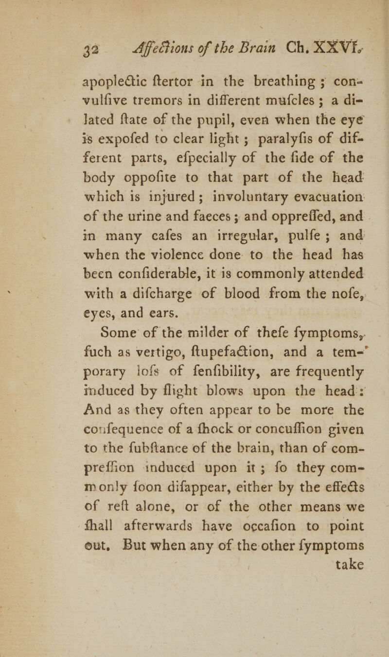 apoplectic ftertor in the breathing ; con- vulfive tremors in different mufcles ; a di- lated ftate of the pupil, even when the eye is expofed to clear light; paralyfis of dif- ferent parts, efpecially of the fide of the body oppofite to that part of the head which is injured; involuntary evacuation: of the urine and faeces ; and opprefied, and . in many cafes an irregular, pulfe; and when the violence done to the head has been confiderable, it is commonly attended with a difcharge of blood from the nofe,. eyes, and ears. | Some of the milder of thefe fymptoms,. fuch as vertigo, ftupefaction, and a tem- porary lofs of fenfibility, are frequently induced by flight blows upon the head:: And as they often appear to be more the confequence of a fhock or concuffion given to the fubftance of the brain, than of com- preffion induced upon it; fo they com- monly foon difappear, either by the effects of reft alone, or of the other means we fhall afterwards have occafion to point out, But when any of the other fymptoms take