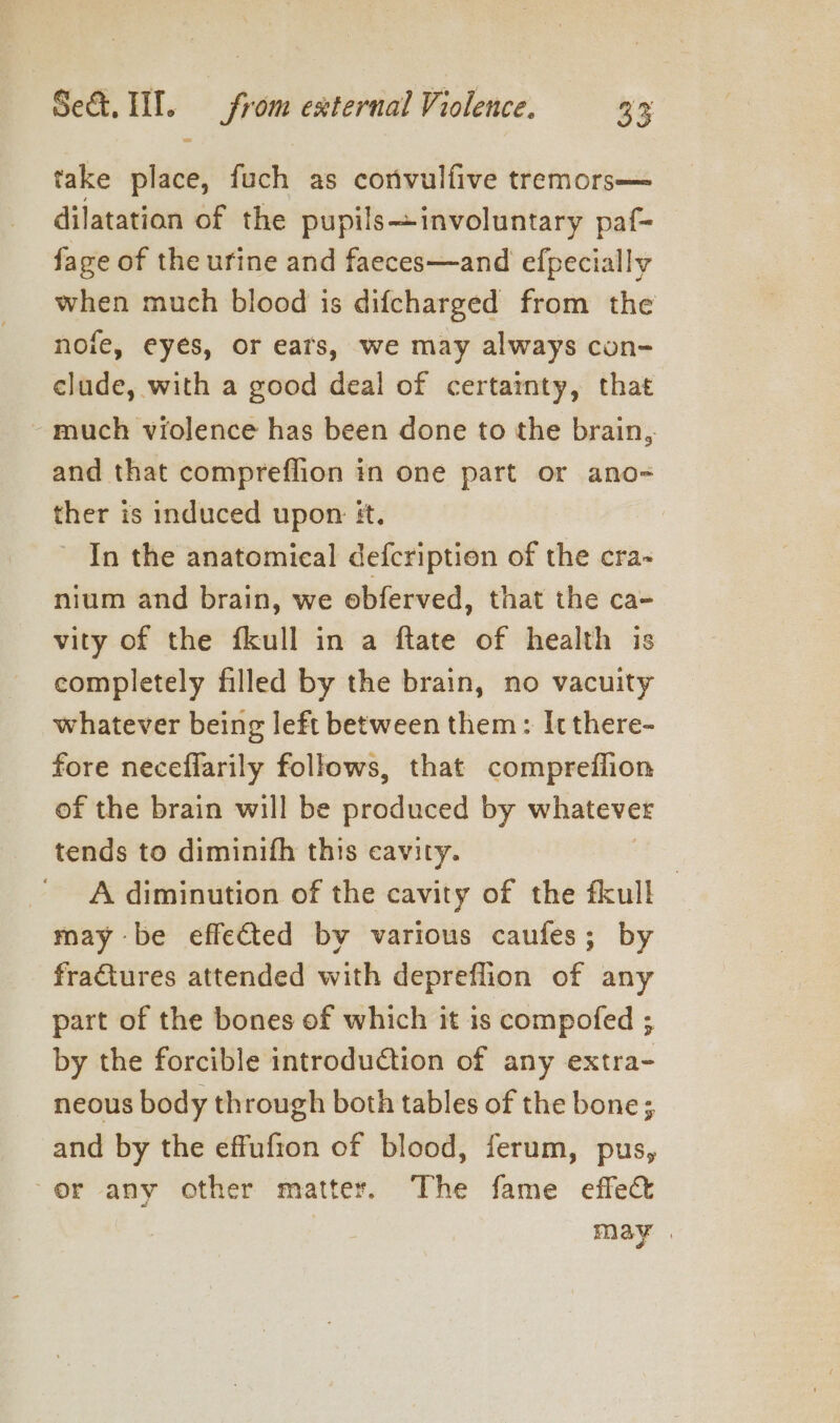 take place, fuch as convulfive tremors— dilatatian of the pupilsinvoluntary paf- fage of the urine and faeces—and efpecially when much blood is difcharged from the nofe, eyes, or ears, we may always con- clude, with a good deal of certainty, that ~ much violence has been done to the brain, and that compreflion in one part or ano- ther is induced upon: #t. In the anatomical defcription of the cra~ nium and brain, we obferved, that the ca- vity of the fkull in a ftate of health is completely filled by the brain, no vacuity whatever being left between them: It there- fore neceflarily follows, that compreflion of the brain will be siidaeda by whatever tends to diminifh this cavity. A diminution of the cavity of the fkull — may be effected by various caufes; by fractures attended with depreflion of any part of the bones of which it is compofed ; by the forcible introduction of any extra- neous body through both tables of the bone; and by the effufton of blood, ferum, pus, or any other matter. The fame effect may