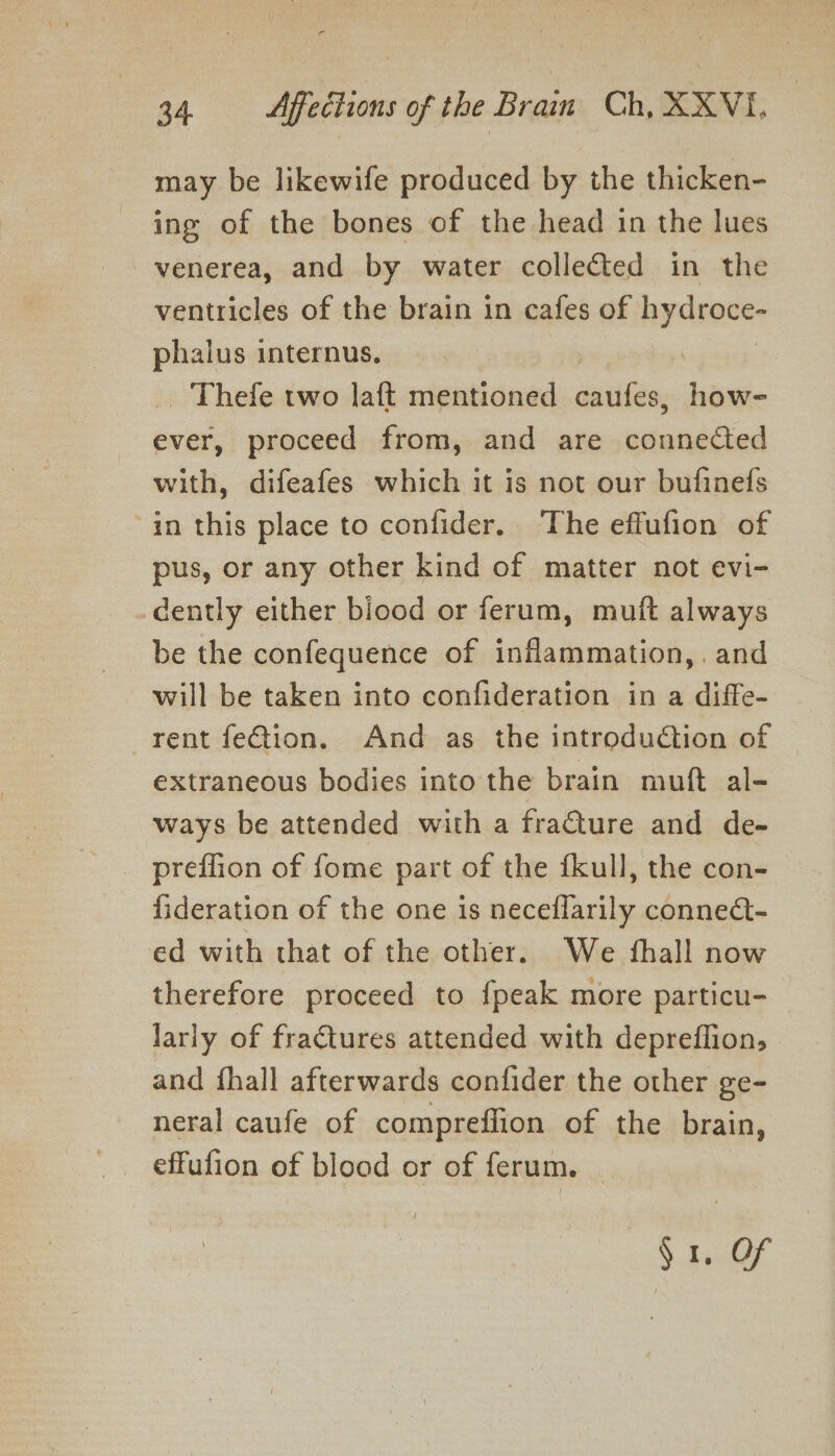 may be likewife produced by the thicken- ing of the bones of the head in the lues venerea, and by water collected in the ventricles of the brain in cafes of hydroce- phalus internus. 3 | _ Thefe two laft mentioned caufes, how- ever, proceed from, and are connected with, difeafes which it is not our bufinefs “in this place to confider. The effufion of pus, or any other kind of matter not evi- dently either biood or ferum, muft always be the confequence of inflammation, and will be taken into confideration in a diffe- rent feGtion. And as the introduction of extraneous bodies into the brain muft al- ways be attended with a fracture and de- preflion of fome part of the fkull, the con- fideration of the one is neceflarily connet- ed with that of the other. We fhall now therefore proceed to fpeak more particu- lariy of fraCtures attended with depreflion, and fhall afterwards confider the other ge- neral caufe of compreflion of the brain, effufion of blood or of ferum. $1. Of