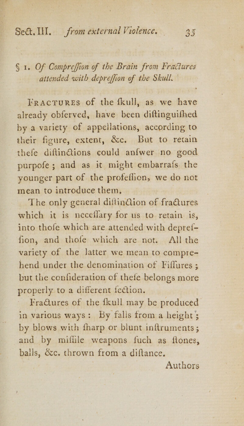 § 1. Of Compreffion of the Brain from Fradures attended with depreffion of the Skull. Fractures of the fkull, as we have already obferved, have been diftinguifhed by a variety of appellations, according to their figure, extent, &amp;c. But to retain thefe diftinGtions could anfwer no good purpofe ; and as it might embarrafs the younger part of the profeflion, we do not mean to introduce them. } The only general diflinQion of fractures which it is neceflary for us to retain is, into thofe which are attended with depref- fion, and thofe which are not. All the variety of the latter we mean to compre- hend under the denomination of Fiflures ; but the confideration of thefe belongs more properly to a different fection. FraQures of the fkull may be produced in various ways: By falls from a height ; by blows with fharp or blunt inftruments ; and by miflile weapons fuch as ftones, balls, occ. thrown from a diftance. | Authors