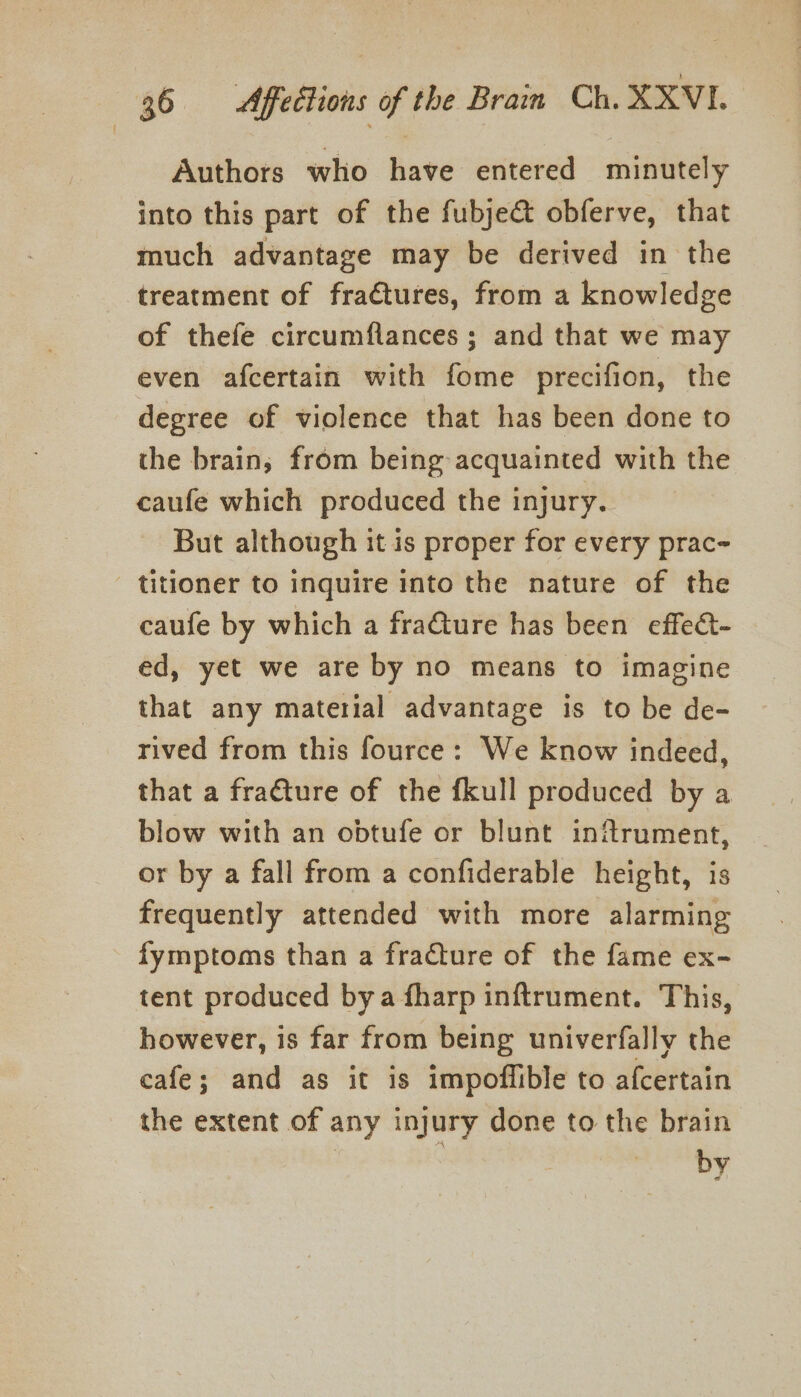 Authors who have entered minutely into this part of the fubje&amp; obferve, that much advantage may be derived in the treatment of fractures, from a knowledge of thefe circumflances ; and that we may even afcertain with fome precifion, the degree of violence that has been done to the brain; from being acquainted with the caufe which produced the injury. But although it is proper for every prac- - titioner to inquire into the nature of the caufe by which a fraGture has been effect- ed, yet we are by no means to imagine that any material advantage is to be de- rived from this fource: We know indeed, that a fra€ture of the fkull produced by a blow with an obtufe or blunt inftrument, or by a fall from a confiderable height, is frequently attended with more alarming fymptoms than a fracture of the fame ex- tent produced bya fharp inftrument. This, however, is far from being univerfally the cafe; and as it is impoflible to afcertain the extent of any injury done to the brain by