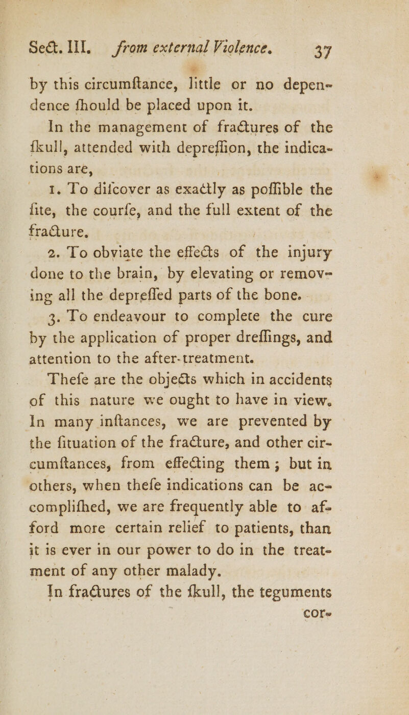 by this circumftance, little or no depen- dence fhould be placed upon it. In the management of fractures of the {kull, attended with depreflion, the indica- tions are, | 1, To dilcover as exactly as poflible the - fite, the courfe, and the full extent of the fraCture, | 2. To obviate the effects of the injury done to the brain, by elevating or remov- ing all the deprefled parts of the bone. - 3. To endeavour to complete the cure by the application of proper dreflings, and attention to the after-treatment. Thefe are the objects which in accidents of this nature we ought to have in view. In many inftances, we are prevented by the fituation of the fracture, and other cir- cumftances, from effecting them; but in others, when thefe indications can be ac- complifhed, we are frequently able to af- ford more certain relief to patients, than jt is ever in our power to do in the treat- ment of any other malady. In fraGtures of the fkull, the teguments core