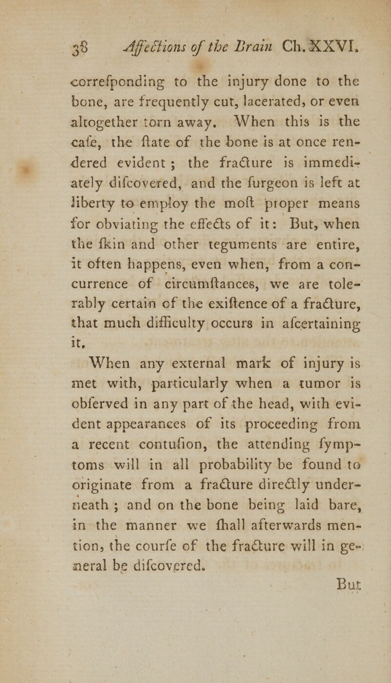 correfponding to the injury done to the bone, are frequently cut, lacerated, or even altogether torn away. When this is the cafe, the ftate of the bone is at once ren- dered evident; the fracture is immedi- ; ately difcovered, and the furgeon is left at liberty to employ the moft proper means for obviating the effets of it: But, when the {kin and other teguments are entire, it often happens, even when, from a con- currence of circumftances, we are tole- rably certain of the exiftence of a fracture, that much difficulty occurs in afcertaining it, : ) , When any external mark of injury is met with, particularly when a tumor is obferved in any part of the head, with evi- dent appearances of its proceeding from a recent contufion, the attending fymp- toms will in all probability be found to originate from a fracture direGly under- neath ; and on the bone being laid bare, in the manner we {hall afterwards men- tion, the courfe of the fracture will in Ber) meral be difcovered. But
