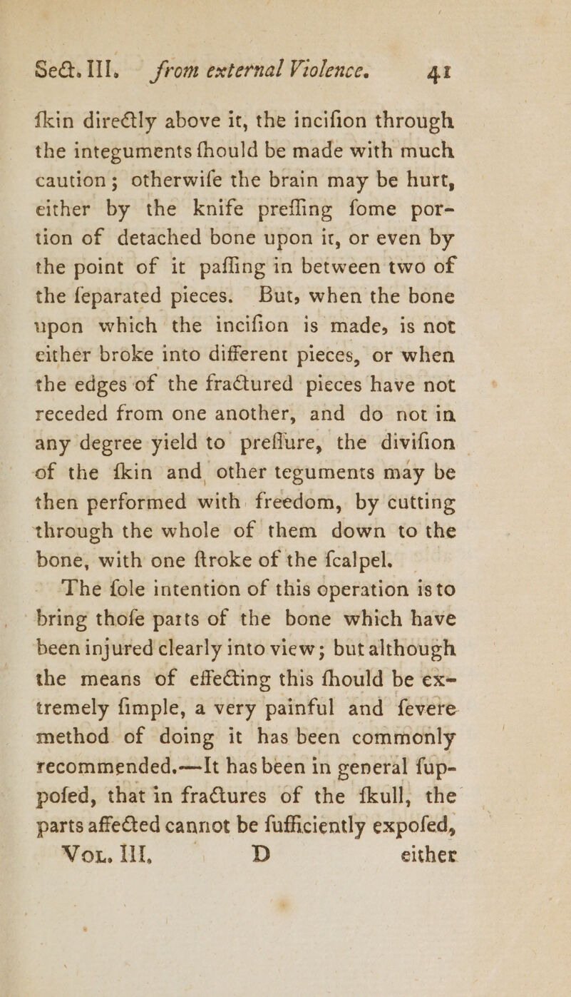 fkin direétly above it, the incifion through the integuments fhould be made with much caution; otherwife the brain may be hurt, either by the knife prefling fome por- tion of detached bone upon it, or even by the point of it pafling in between two of the feparated pieces. But, when the bone upon which the incifion is made, is not either broke into different pieces, or when the edges of the fractured pieces have not receded from one another, and do notin any degree yield to preflure, the divifion — of the {kin and other teguments may be then performed with freedom, by cutting through the whole of them down to the bone, with one ftroke of the fcalpel. _ The fole intention of this operation isto been injured clearly into view; but although the means of effecting this fhould be ex= tremely fimple, a very painful and fevere method of doing it has been commonly recommended.—It has been in general fup- pofed, that in fractures of the fkull, the parts affected cannot be fufficiently expofed, We. DD either