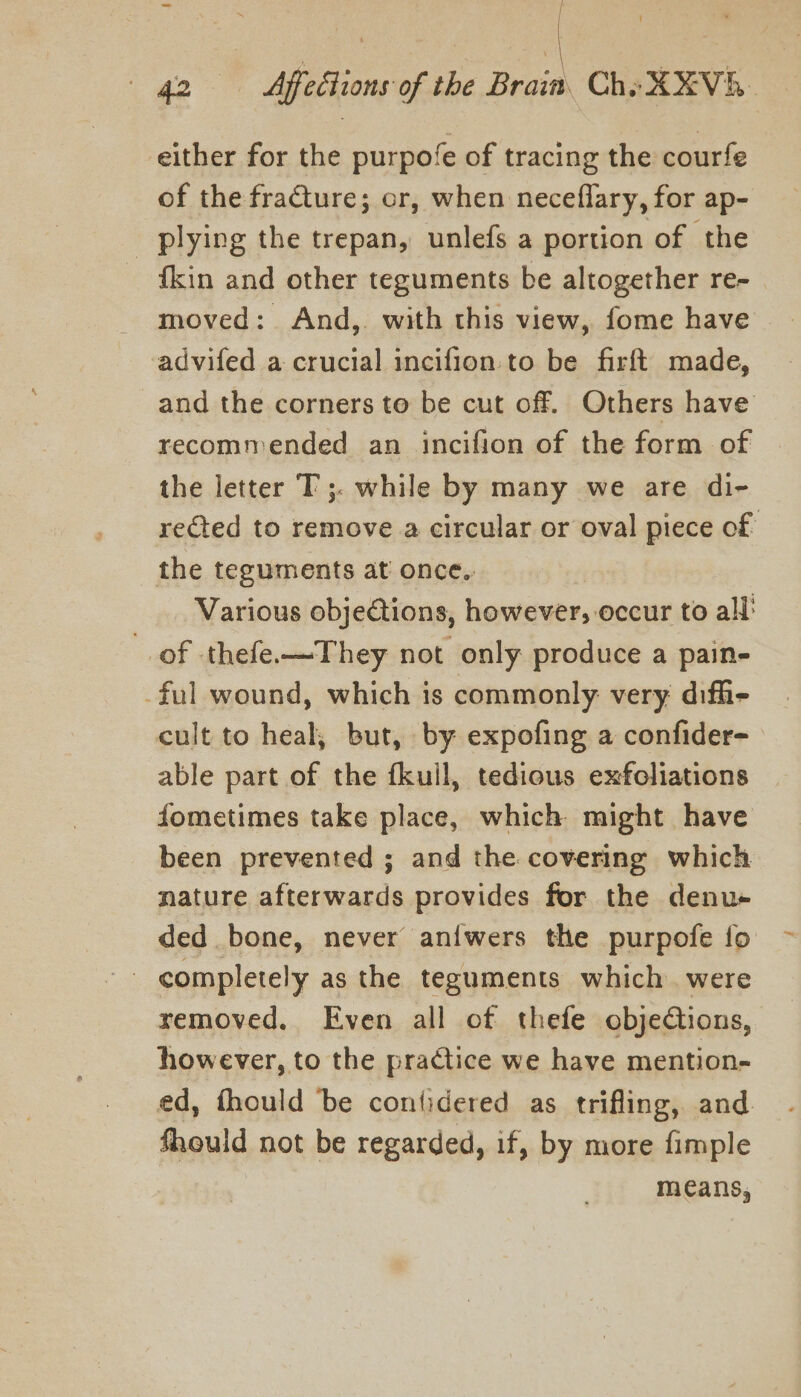 ) | 42 «= Affections of the Brain. Che XXVH. either for the purpofe of tracing the courfe of the fracture; or, when neceflary, for ap- _ plying the trepan, unlefs a portion of the fkin and other teguments be altogether re- moved: And, with this view, fome have -advifed a crucial incifion. to be firft made, and the corners to be cut off. Others have recommended an incifion of the form of the letter T ;. while by many we are di- reCted to remove a circular or oval piece of the teguments at once.. Various objections, however, occur to all’ of thefe.—They not only produce a pain- ful wound, which is commonly very diffi- cult to heal, but, by expofing a confider- able part of the fkull, tedious exfoliations fometimes take place, which might have been prevented ; and the covering which nature afterwards provides for the denu- ded bone, never aniwers the purpofe fo - completely as the teguments which were removed. Even all of thefe objections, however, to the practice we have mention- ed, fhould ‘be contidered as trifling, and fhould not be regarded, if, by more fimple means,