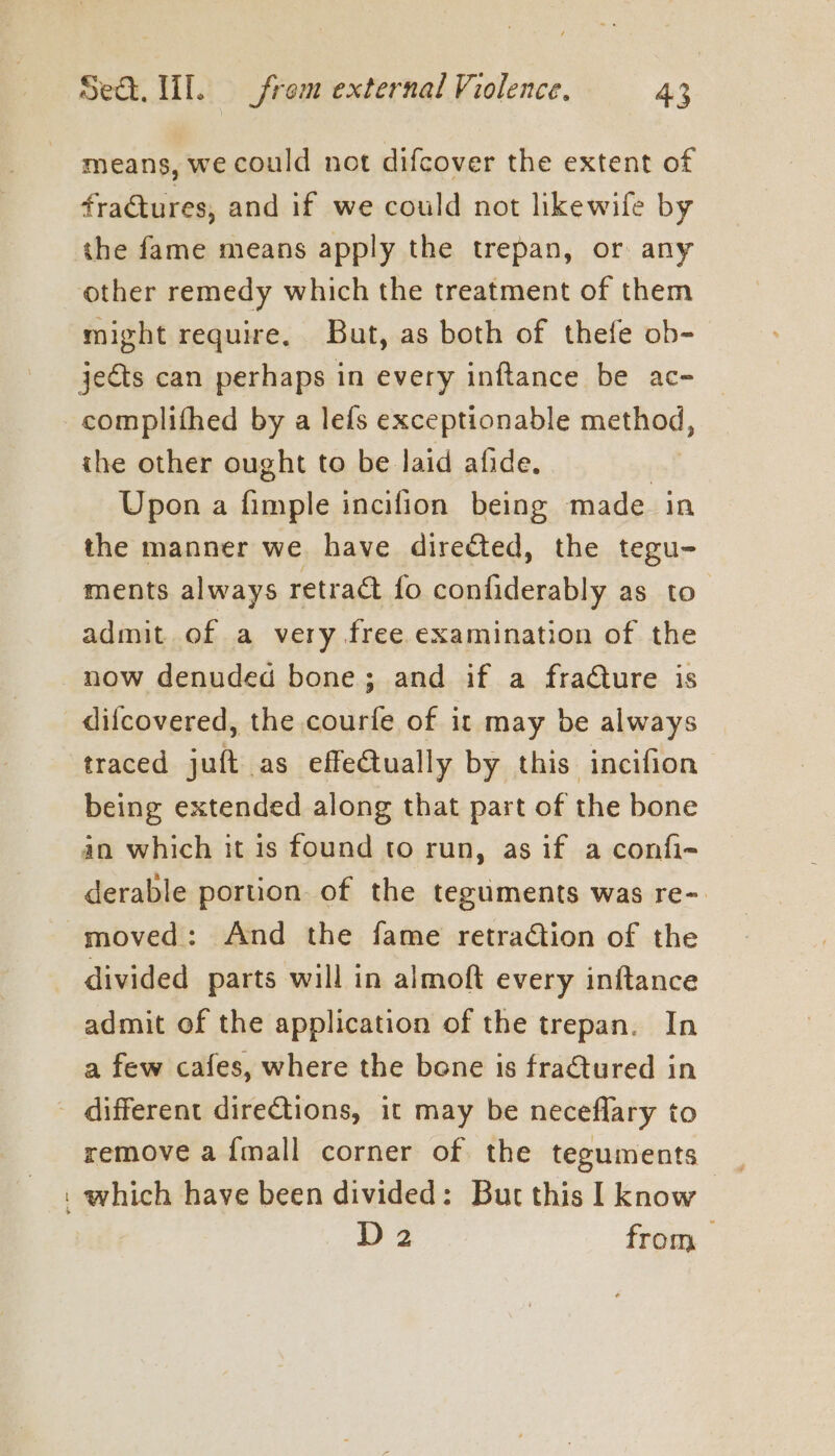 means, we could not difcover the extent of fractures, and if we could not likewife by the fame means apply the trepan, or any other remedy which the treatment of them might require. But, as both of thefe ob- jects can perhaps in every inftance be ac- _ complithed by a lefs exceptionable method, the other ought to be laid afide. | Upon a fimple incifion being made in the manner we. have directed, the tegu- ments always retract fo confiderably as to admit of a very free examination of the now denuded bone; and if a fracture is difcovered, the courfe of it may be always traced juft as effectually by this incifion being extended along that part of the bone an which it is found to run, as if a confi- derable portion of the teguments was re- moved: And the fame retraction of the divided parts will in almoft every inftance admit of the application of the trepan. In a few cafes, where the bene is fractured in - different directions, it may be neceflary to remove a {mall corner of the teguments _ . which have been divided: But this I know D 2 from