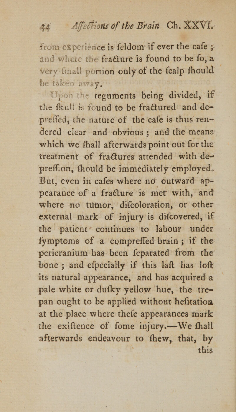 from experience is feldom if ever the cafe ;: and where the fra@ure is found to be fo, a very {mall portion only of the fealp thould be taken away. | Upon ‘he teguments being divided, if the fkull ts found to be fraQtured and de- preffed, the nature of the'cafe is thus ren- dered clear and obvious; and the means which we fhall afterwards point out for the treatment of fraétures attended with de~ preffion, thould be immediately employed. But, even in cafes where no outward ap- pearance of a frature is met’ with, and where no tumor, dHcoloration, or other external mark of injury is difcovered, if the patient’ continues to labour under fymptoms of a comprefled brain ; if the pericranium has been feparated from the bone ; and efpecially if this laft has loft its natural appearance, and has acquired a pale white or dufky yellow hue, the tre- pan ought to be applied without hefitation at the place where thefe appearances mark the exiftence of fome injury.—We fhall afterwards endeavour to fhew, that, by this