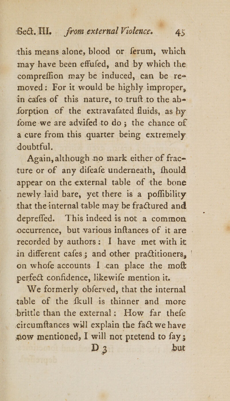 this means alone, blood or ferum, which may have been effufed, and by which the compreflion may be induced, can be re= moved: For it would be highly improper, in cafes of this nature, to truft to the abe forption of the extravafated fluids, as by fome-we are advifed to do; the chance of a cure from this quarter being extremely doubtful. | | Again, although no mark either of frac- _ ture or of any difeafe underneath, fhould appear on the external table of the bone newly laid bare, yet there is a poffibility that the internal table may be fractured and deprefled. ‘This indeed is not a common occurrence, but various inftances of it are . recorded by authors: I have met with it in different cafes; and other practitioners, | on whofe accounts I can place the moft perfe@ confidence, likewife mention it. We formerly obferved, that the internal table of the d4kull is thinner and more prittle than the external: How far thefe circumftances will explain the fa&amp;t we have ow mentioned, I will not pretend to fay;