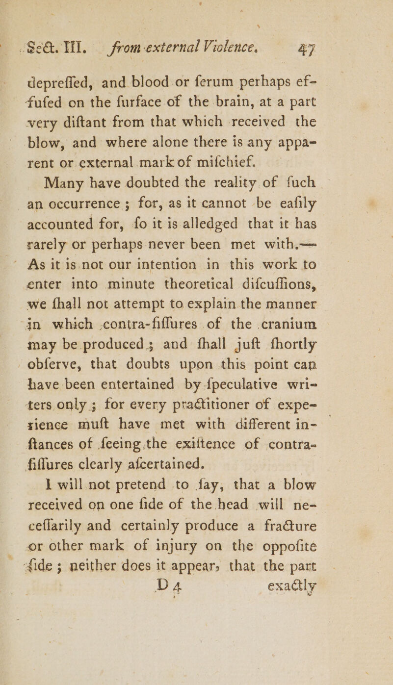 s Se. TH. from external Violence. 47 deprefled, and blood or ferum perhaps ef- — fufed on the furface of the brain, at a part very diftant from that which received the blow, and where alone there is any appa= rent or external mark of mifchief. Many have doubted the reality of fuch an occurrence ; for, as it cannot be eafily accounted for, fo it is alledged that it has rarely or perhaps never been met with.— enter into minute theoretical difcuflions, we {hall not attempt to explain the manner ‘jn which .contra-fiflures of the cranium may be produced; and fhall juft fhortly -obferve, that doubts upon this point can have been entertained by dpeculative wri- ters only ; for every practitioner of expe- sience muft have met with different in- ftances of feeing the exiitence of contra- fiflures clearly afcertained. 1 will not pretend to fay, that a blow received on one fide of the head will ne-— ceflarily and certainly produce a fraCture or other mark of injury on the oppofite 4ide ; neither does it appear, that the part Da exactly