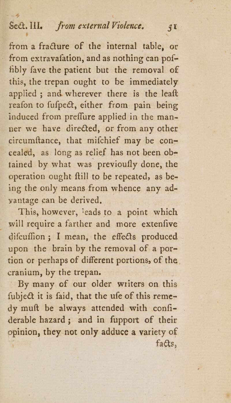 ~ Se&amp;. UL from external Violence. gi &amp; . from a fraGture of the internal table, or - from extravafation, and as nothing can pof- hibly fave the patient but the removal of this, the trepan ought to be immediately applied ; and wherever there is the leaft reafon to fufpedt, either from pain being induced from preflure applied in the man- ner we have directed, or from any other circumftance, that mifchief may be con-= cealed, as long as relief has not been ob= tained by what was previoully done, the operation ought ftill to be repeated, as be- ing the only means from whence any ad- -yantage can be derived. This, however, 'eads to a point which _ will require a farther and mare extenfive difcuffion ; I mean, the effedts produced upon the brain by the removal of a por- tion or perhaps of different portions, of hig, cranium, by the trepan. By many of our older writers on this fubje&amp;t it is faid, that the ufe of this reme- dy muft be always attended with confi- | derable hazard; and in fupport of their opinion, they. not only adduce a variety of facts,