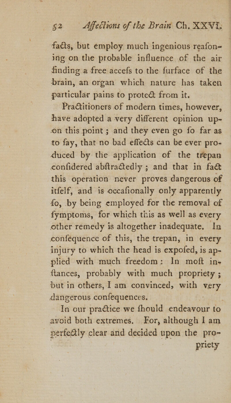 facts, but employ much ingenious reafon- ing on the probable influence of the air finding a free accefs to the furface of the brain, an organ which nature has taken particular pains to protect from it. Pratitioners of modern times, however, have adopted a very different opinion up- on this point ; and they even go fo far as to fay, that no bad effects can be ever pro- duced by the application of the trepan contidered abftraGtedly ; and that in fa@ this operation never proves dangerous of itfelf, and is occafionally only apparently fo, by being employed for the removal of fymptoms, for which this as well as every other remedy is altogether inadequate. In conféequence of this, the trepan, in every injury to which the head is expofed, is ap- plied with much freedom; In moft in- ftances, probably with much propriety ; but in others, I am convinced, with very dangerous confequences. ytelist. In our practice we fhould endeavour to avoid both extremes. For, although I am perfectly clear and decided upon the pro- | p priety