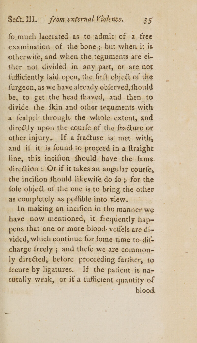 ¥ Set. HI. from external Violence. $5 fo much lacerated as to admit of a free . examination of the bone ;. but when it is otherwife, and when the teguments are ele ther not divided in any part, or are not fufficiently laid open, the firft object of the furgeon, as we have already obferved, {hould be, to get the head fhaved, and then to divide the fkin and other teguments with a {calpel through. the whole extent, and directly upon the courfe ef the fracture or other injury. If a fraCture is’: met with, and if it is found to proceed in a flraight line, this incifion fhould have the fame. direCtion : Or if it takes an angular courfe, the incifion fhould likewife do fo; for the fole object. of the one is to bring the other as completely as poflible into view. in making an incifion in the manner we have now mentioned, it frequently hap- pens that one or more blood- veffels are di- _ vided, which continue for fome time to dif- charge freely ; and thefe we are common- ly directed, before proceeding farther, to fecure by ligatures. If the patient is na- turally weak, or if a iufficient quantity of blood.