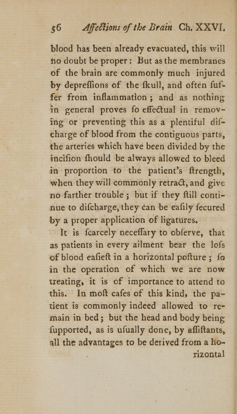 blood has been already evacuated, this will ho doubt be proper: But asthe membranes of the brain ate commonly much injured by depreffions of the fkull, and often fuf- fer from inflammation; and as nothing in general proves fo effectual in remov- ing or preventing this as a plentiful dif- charge of blood from the contiguous parts, the arteries which have been divided by the incifion fhould be always allowed to bleed in proportion to the patient’s ftrength, when they will commonly retra@, and give no farther trouble ; but if they fill conti- nue to difcharge, they can be eafily fecured by a proper application of ligatures. — It is fcarcely neceflary to obferve, that as patients in every ailment bear the lofs of blood eafieft in a horizontal pofture ; fo in the operation of which we are now treating, it is of importance to attend to this. In moft cafes of this kind, the pa- tient is commonly indeed allowed to re- main in bed; but the head and body being {upported, as is ufually done, by affiftants, all the advantages to be derived from a Ho- rizontal