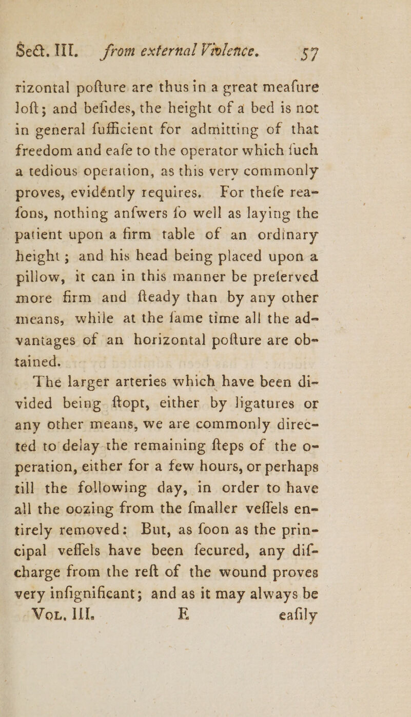 rizontal pofture are thusin a great meafure loft; and befides, the height of a bed is not in general fufficient for admitting of that freedom and eafe to the operator which {uch a tedious operation, as this very commonly - proves, evidéntly requires, For thefe rea- fons, nothing anfwers fo well as laying the patient upon a firm table of an ordinary height ; and his head being placed upon a _ pillow, it can in this manner be preferved more firm and fteady than by any other means, while at the fame time all the ad- vaniages of an horizontal pofture are ob= tained. — The larger arteries which have been di- vided being ftopt, either by ligatures or any other means, we are commonly direc- ted to delay the remaining fteps of the o- peration, either for a few hours, or perhaps till the following day, in order to have all the oozing from the {mailer veflels en- tirely removed: But, as foon as the prin- cipal veflels have been fecured, any dif- charge from the reft of the wound proves very infignificant; and as it may always be Vor, It. E eafily