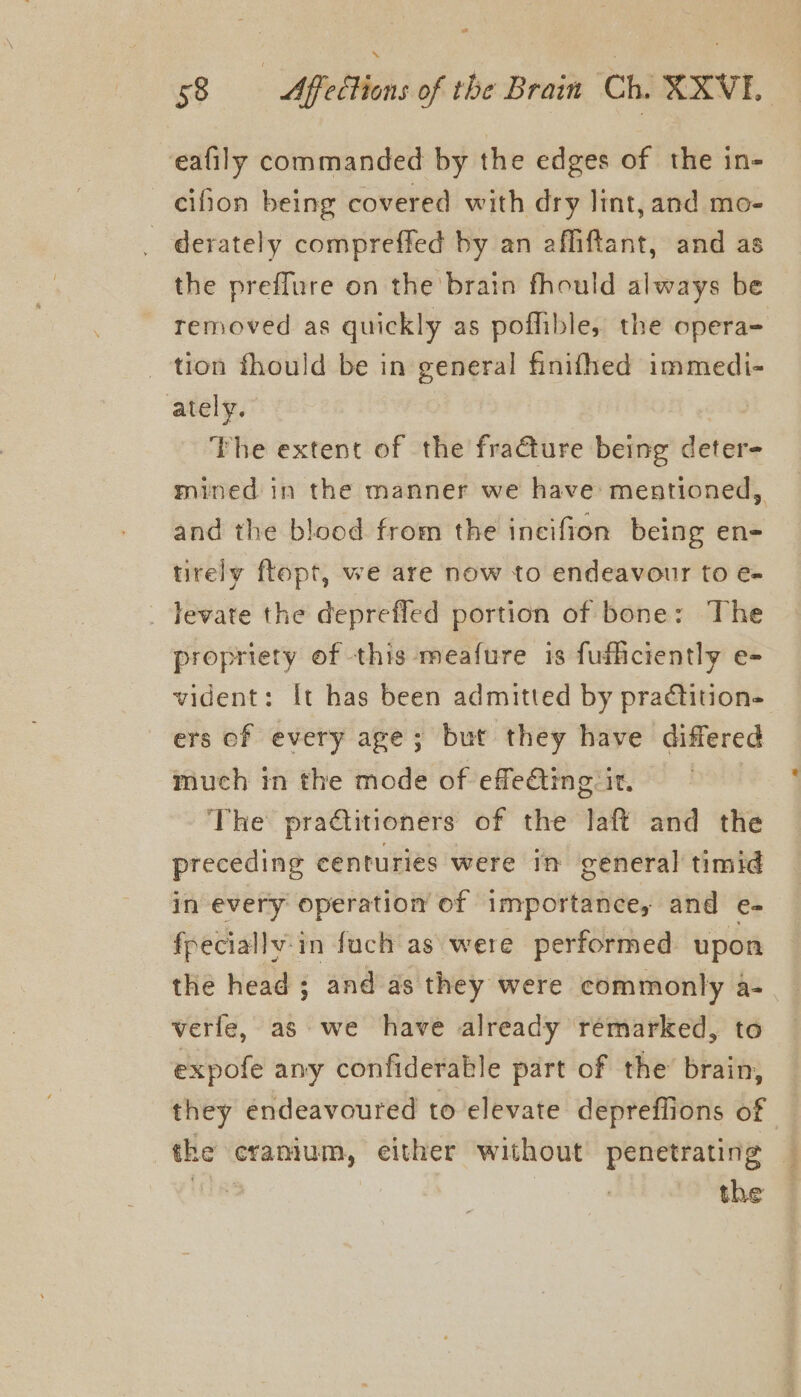 eafily commanded by the edges of the in- cifion being covered with dry lint, and mo- _ derately compreffed by an affiftant, and as the preflure on the brain fhould always be removed as quickly as poffible, the opera- tion fhould be in general finifhed immedi- ately. : The extent of the fraéture being deter- mined in the manner we have mentioned, and the blood from the incifion being en- tirely flopt, we are now to endeavour to e= _ Tevate the deprefled portion of bone: The propriety of this meafure is fufliciently e- vident: It has been admitted by practition- ers of every age; but they have differed much in the mode of effe€ting it. — The pradtitioners of the laft and the preceding centuries were in general timid in every operation of importance, and e- fpeciallv:in fuch as were performed upon the head ; and as they were commonly a- verfe, as we have already remarked, to expofe any confiderable part of the’ brain, they endeavoured to elevate depreffions of the cranium, either without penetrating Une | the —