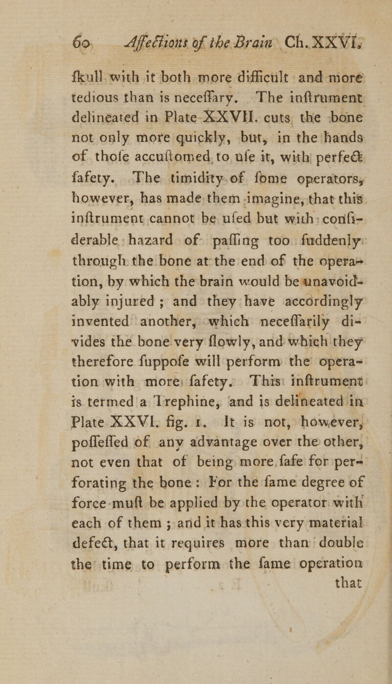 fleull: with it both more difficult and more tedious than is neceflary. The inftrument — delineated in Plate XXVH. cuts the bone not only more quickly, but, in the hands . of thofe accuftomed, to, ufe it, with! perfec fafety. The timidity.of fome operators, however, has made them imagine, that this. inftrument cannot be ufed but with: confi- derable hazard of. pafling too fuddenly: through the bone at the end of the opera+ tion, by which the brain would be wnavoid- ably injured ; and they have accordingly invented another, which neceflarily di-= vides the bone very flowly, and which they therefore fuppofe will perform the opera- tion with more: fafety. This: inftrument: is termed a Trephine, and is delineated in Plate XXVI. fig. 1. It is not, however, poffefled of any advantage over the other, not even that of being more. fafe for per- forating the bone: For the fame degree of force muft be applied by the operator with each of them ; and it has this very material defect, that it requires more than double the’ time to perform the fame operation that