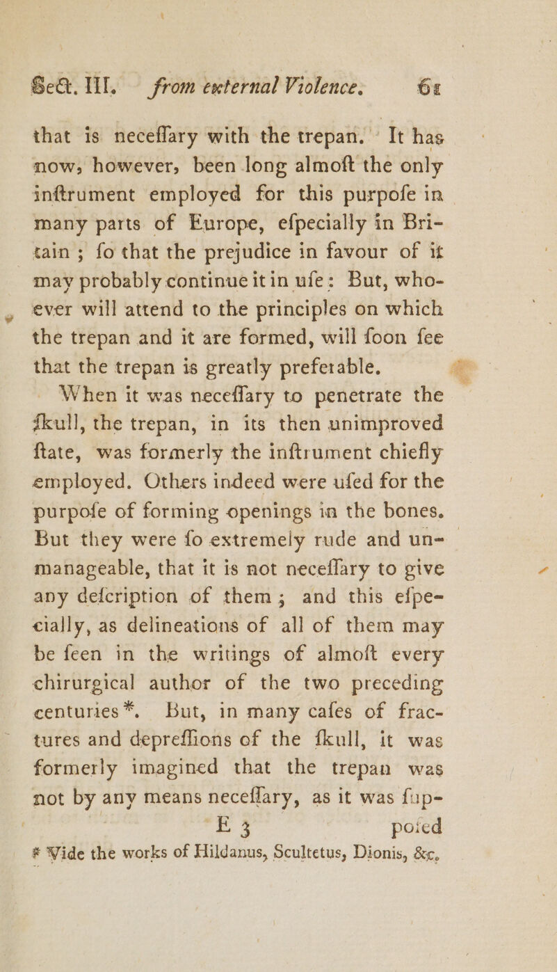 that is neceflary with the trepan. It has now, however, been long almoft the only many parts of Europe, efpecially in Bri- tain ; fo that the prejudice in favour of it may probably continue it in ufe: But, who- ever will attend to the principles on which the trepan and it are formed, will foon fee that the trepan is greatly preferable. When it was neceflary to penetrate the fkull, the trepan, in its then unimproved {ftate, was formerly the inftrument chiefly employed. Others indeed were ufed for the purpofe of forming openings in the bones. ae manageable, that it is not neceflary to give any defcription of them; and this efpe- cially, as delineations of all of them may be feen in the writings of almoft every chirurgical author of the two preceding centuries*™, But, in many cafes of frac- tures and depreffions of the fkull, it was formerly imagined that the trepan was not by any means neceflary, as it was fup- a mane poied J Vide the works of Hildanus, Scultetus, Dionis, &amp;¢,