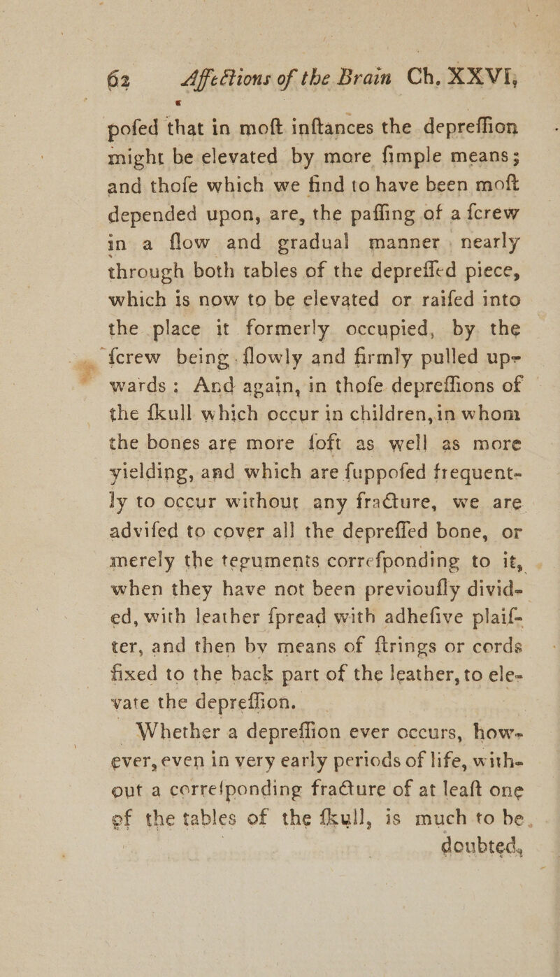 pofed that in moft inftances the depreffion might be elevated by more fimple means; and thofe which we find to have been moft depended upon, are, the paffing of a {crew in a flow and gradual manner , nearly through both tables of the deprefled piece, which is now to be elevated or raifed into the place it formerly occupied, by the ~ wards; And again, in thofe depreffions of the fkull which occur in children,in whom the bones are more foft as well as more yielding, and which are fuppofed frequent- ly to occur without any fracture, we are advifed to cover all the depreffed bone, or merely the teguments correfponding to it, when they have not been previoufly divid- ed, with leather {pread with adhefive plaif- ter, and then by means of ftrings or cords fixed to the back part of the leather, to ele- vate the depreffion. , iz ; Whether a depreffion ever occurs, how- ever, even in very early periods of life, withe out a correfponding fraCture of at leaft one of the tables of the fkull, is much to be, doubted,