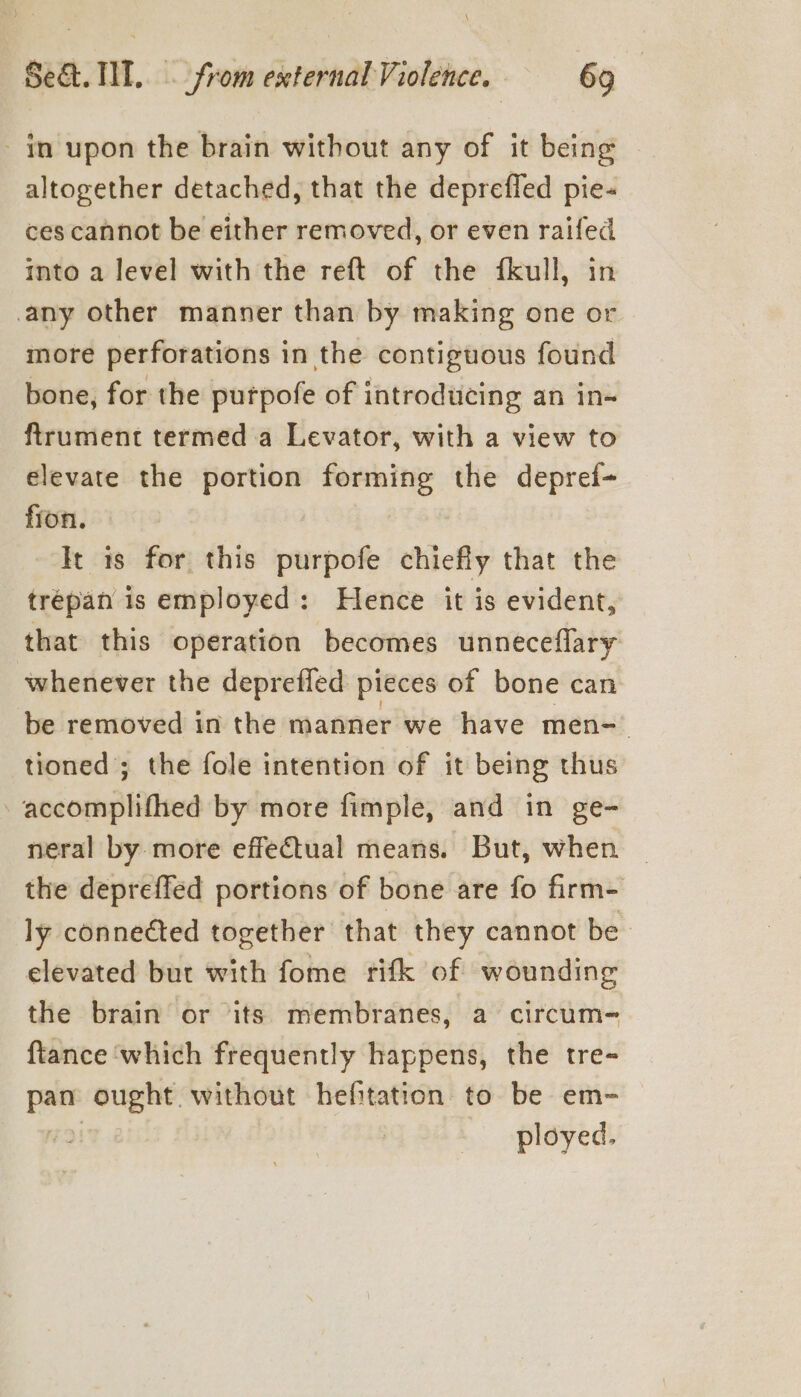 - in upon the brain without any of it being altogether detached, that the deprefled pie- ces cannot be either removed, or even raifed into a level with the reft of the fkull, in any other manner than by making one or more perforations in the contiguous found bone, for the putpofe of introducing an in- ftrument termed a Levator, with a view to elevate the portion reels the depref- fion. It is for this purpofe chiefly that the trépan is employed: Hence it is evident, that this operation becomes unneceflary whenever the deprefled pieces of bone can be removed in the manner we have men=-_ tioned’; the fole intention of it being thus -accomplifhed by more fimple, and in ge- neral by more effectual means. But, when the depreffed portions of bone are fo firm- ly connected together that they cannot be elevated but with fome rifk of wounding the brain or its membranes, a circum- ftance ‘which frequently happens, the tre- pan ought. without hefitation to be em- ployed.