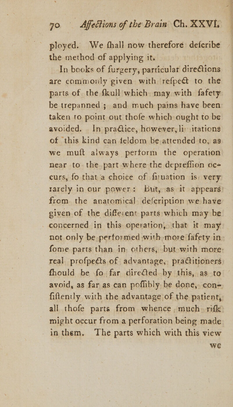 ployed. We {hall now therefore defcribe the method of applying it. In books of furgery, particular jimieces are commonly given with refpeét to the parts of the fkull which. may with fafety be trepanned ; and much pains have been: taken to point out thofe which ought to be avoided. In praétice, however, li itations — of this kind can deldom be attended to, as we muft always perform the operation near to the. part where the depreffion oc curs, fo that a choice of firuation is: very rarely in our power: But, as it appears from the anatomical defcription we have given of the different parts which may be concerned in this operation, that it may not only be performed with more fafety in: fome parts than in. others, but with more: real profpeéts of advantage, practitioners fhould be fo far diredted by this, as to avoid, as far as can poflibly be done, con= fiftenily with the advantage of the patient, all thofe parts from whence , much. rifk might occur from a perforation being made _inthem. ‘The parts which with this view we