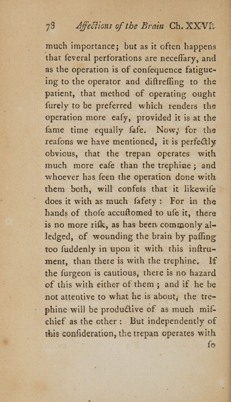 much importance; but as it often happens that feveral perforations are neceflary, and as the operation is of confequence fatigue- ing to the operator and diftrefling to the patient, that method of operating ought furely to be preferred which renders the operation more eafy, provided it is at the fame time equally fafe. Now; for the reafons we have mentioned, it is perfeQly -much more eafe than the trephine ; and whoever has feen the operation done with them both, will confeis that it lkewife does it with as much fafety: For in the hands of thofe accuftomed to ufe it, there is no more rifk, as has been commonly al- ledged, of wounding the brain by pafling too fuddenly in upon it with this inftru- ment, than there is with the trephine, If the furgeon is cautious, there is no hazard of this with either of them ; and if he be not attentive to what he is about; the tre- phine will be productive of as much mif- chief as the other: . But independently of this confideration, the trepan operates with | fo