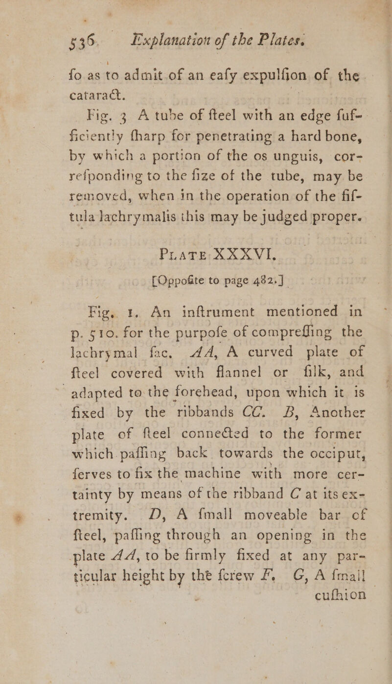 fo.asto admit of an eafy cxpplian of the cataract. Fig. 3 A tube of fteel with an edge fuf- ficiently tharp for penetrating a hard bone, by which a portion of the os unguis, cor- refponding to the fize of the tube, may be removed, when in the operation of the fif- tula lachrymalis this may be judged proper. PLaTE XXXVI, [Oppofite to page 482.] Fig, 1. An inftrument mentioned in p. 510. for the purpofe of compreffling the lachrymal fac, 4A, A curved plate of fteel covered with flannel or filk, and adapted to the forehead, upon which it is fixed by the ribbands CC. 8B, Another plate of fleel connected to the former which pafling back towards the occiput, ferves to fix the machine with more cer= tainty by means of the ribband C at its ex- tremity. D, A {mall moveable bar of fteel, pafling through an opening in the plate 44, to be firmly fixed at any par- ticular height a the fcrew #, G, A fmall | cufhion