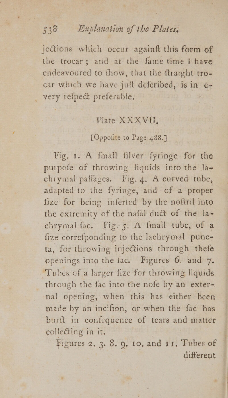jections which occur againft this form of the trocar; and at the fame time | have endeavoured to fhow, that the ftraight tro- car which we have jult defcribed, is in e- very refpect preferable Plate XXXVU, [Oppofite to Page 488.] Fig. 1. A fmall filver fyringe for the purpofe of throwing liquids into the la- chrymal paflages. Big. 4. A curved tube, adapted to the fyringe, and of a proper fize for being inferted by the noftril into the extremity of the nafal duct of the la- chrymal fac. Fig. 5. A {mall tube, of a fize correfponding to the lachrymal punc- ta, for throwing injeCtions through thefe openings into the fac. Figures 6. and 7. “Tubes of a larger fize for throwing liquids through the fac into the nofe by an exter- nal opening, when this has either been made by an incifion, or when the fac has burft in confequence of tears and matter colleQing i 1 Th keel 2.3). Gis 10: and 11, Tubes of different