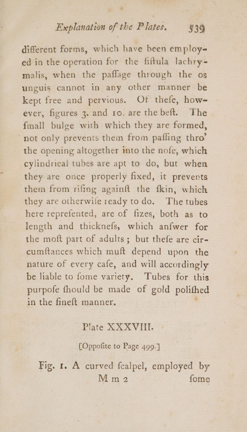 different forms, which have been em ploy- ed in the operation for the filtula lachry- malis, when the paflage through the os unguis cannot in any other manner be kept free and pervious. Of thefe, how- ever, figures 3. and ro. are the beft. The fmall bulge with which they are formed, not only prevents them from pafling thro’ the opening altogether into the nofe, which cylindrical tubes are apt to do, but when they are once properly fixed, it prevents them from rifing againft the fkin, which they are otherwile ready todo. The tubes here reprefented, are of fizes, both as to length and thicknefs, which anfwer for the moft part of adults; but thefe are cir- cumftances which muft depend upon the nature of every cafe, and will accordingly be liable to fome variety. Tubes for this purpote fhould be made of gold polithed in the fineft manner. Plate XX XVIII. [Oppofite to Page 499.) _ ‘Bg. 1. A curved fcalpel, employed by |