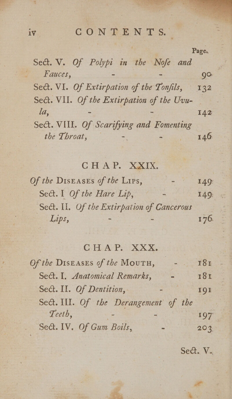 Sect. V. Of Polypi in the Nofe and ; Pee auces. - - go. Sect. VI. Of Extirpation of the Tonfils, 132 — Seat. VII. Of the Extir pation of the Uvu- — : la, - ~ 142 Sect. VIII. Of Scarifying and Fomenting the Throat, — - i ac a a | CHAP. XXIX. Of the Diseases of the Lips, - “FAG: sect. L Of the Hare Lips a 140, ‘Sect. LI. Of the Extirpation of Cancerous Lips, -— - 176. Cy HAPs XOX, | Of the DisEAsEs of the Moutu, Oe — Sect. I. Anatomical Remarks, - TOR: Seat. II. Of Dentition, ee 1QE Sed. WI. Of the Derangement of the - Teeth, - : 197 J Sect. 1V. Of Gum Boils, - 203 Sect. V Fe