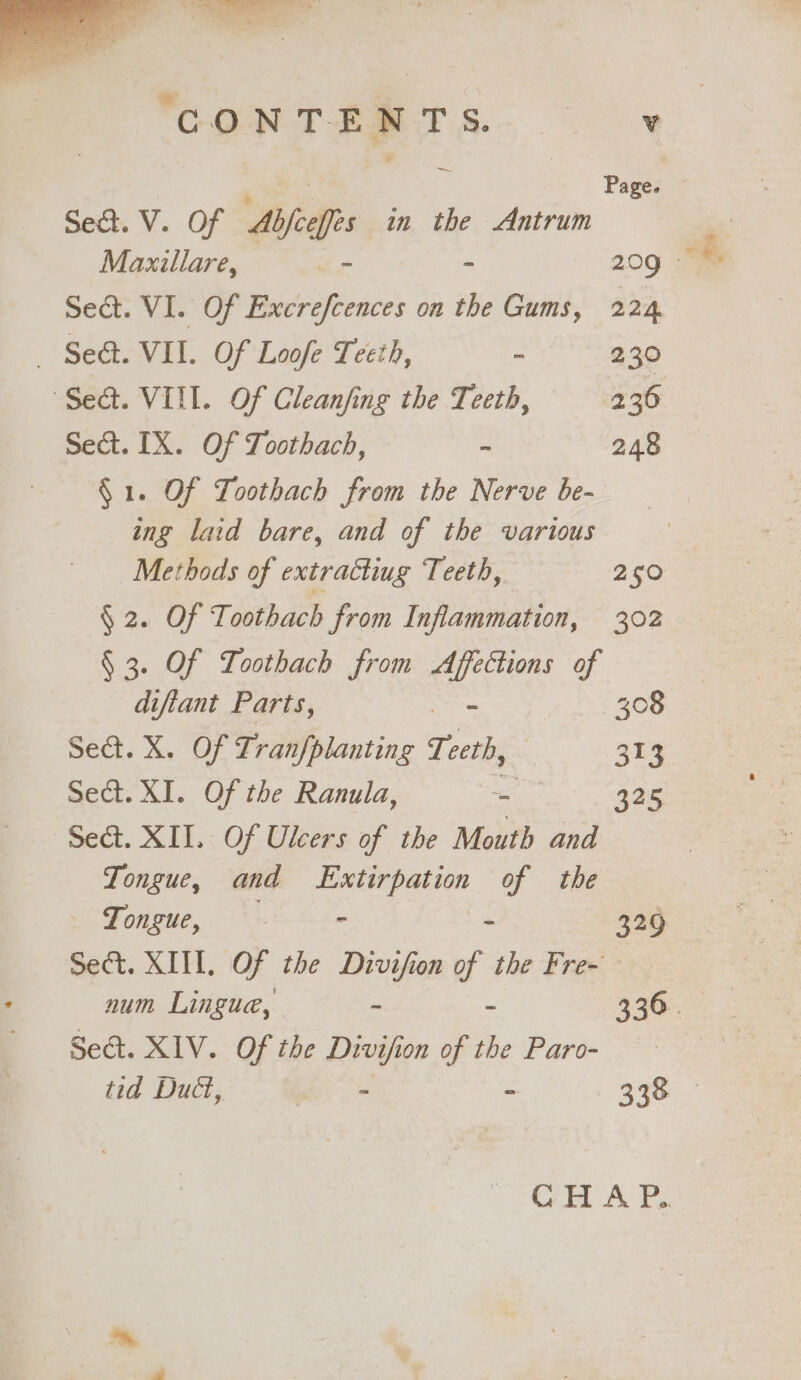 . “ cae ‘CONTENTS. Sead. V. Of Abfceffes in the Antrum Maxillare, ~ - Sect. VI. Of Excrefcences on the Gums, — Se&amp;t. VIL. Of Loofe Teeth, - “Seat. VIII. Of Cleanfing the Teeth, Sect. IX. Of Toothach, - §1. Of Toothach from the Nerve be- ing laid bare, and of the various Methods of extracting Teeth, § 2. Of Toothach from Inflammation, § 3. Of Loothach from as of difiant Parts, | Sea. X. Of Tranfplanting Teth, Sect. XI. Of the Ranula, oa | Sect. XII. Of Ulcers of the Mouth and Tongue, and Extirpation of the Tongue, | - x Sect. XIIL. Of the Divifion of the Fre- num Lingue, : : Sect. XIV. Of the Divif ion of the Paro- tid Duct, : - v 224 230 236 248 250 302 308 su3 325 329 338