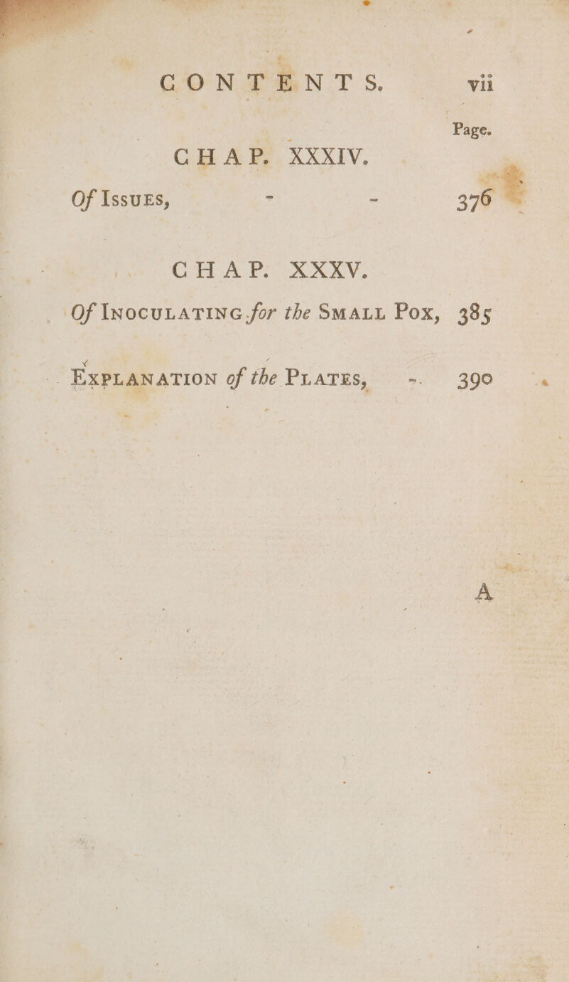 4 : Page: CHAR. xXxiIv. | Of IssukEs, - ~ 376 CHA PD OARRV, Of InocuLaTinG.for the SMALL Pox, | 385 Xx : a i EXPLANATION of the PLATES, -. 390 =