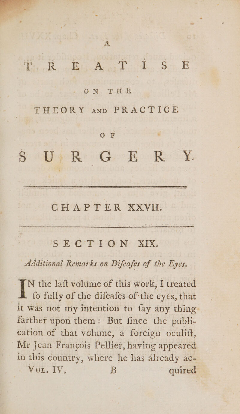 A Pe see A. Soh OD be THEORY ann PRACTICE OF CHAPTER XXVII. SECTION XIX. Additional Remarks on Difeafes of the Eyes. FN the laft volume of this work, I treated fo fully of the difeafes ofthe eyes, that it was not my intention to fay any thing. farther upon them: But fince the publi- cation of that volume, a foréign oculift, Mr jean Francois Pellier, having appeared in this country, where he has already ac- Vou. IV. B quired |