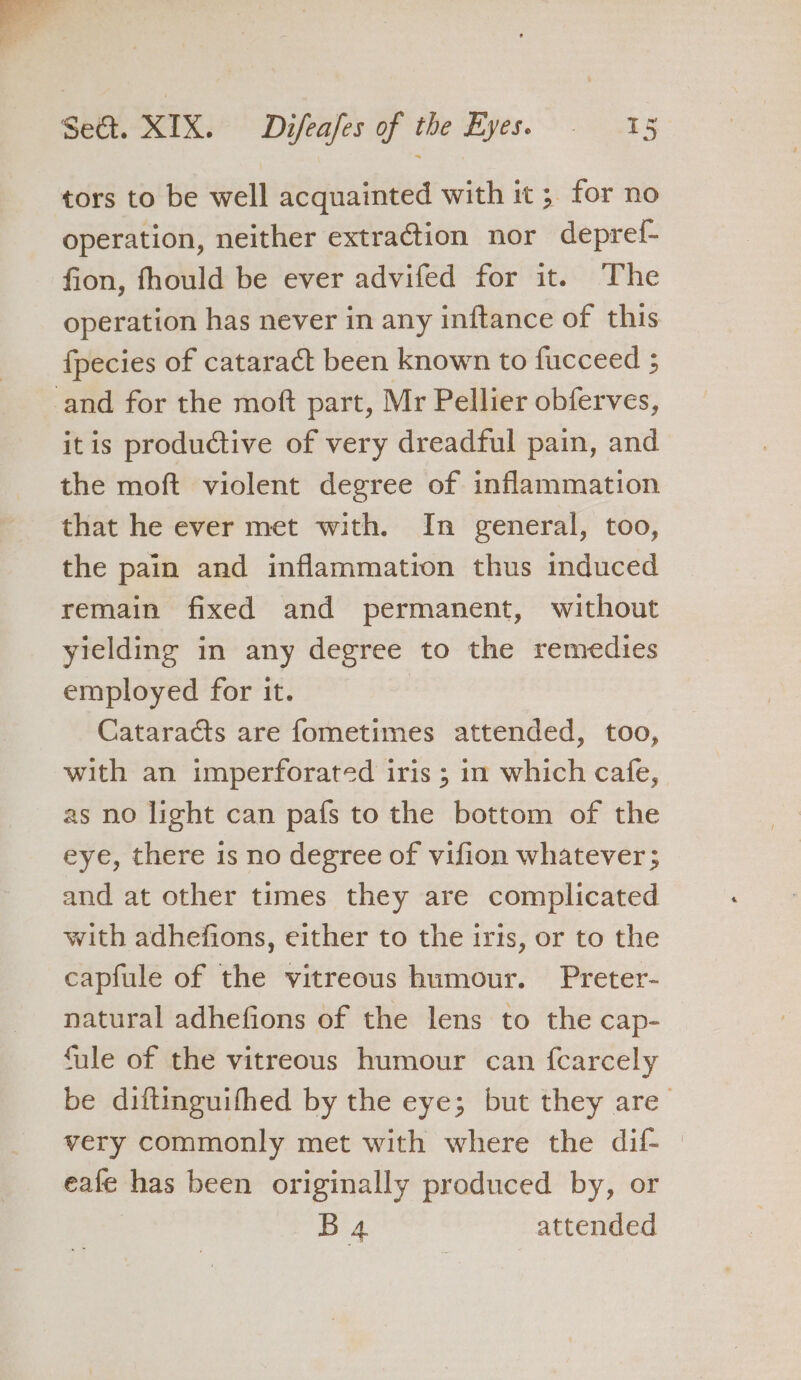 tors to be well acquainted with it ; for no operation, neither extraction nor deprelf- fion, fhould be ever advifed for it. The operation has never in any inftance of this fpecies of cataract been known to fucceed 5 itis productive of very dreadful pain, and the moft violent degree of inflammation that he ever met with. In general, too, the pain and inflammation thus induced remain fixed and permanent, without yielding in any degree to the remedies employed for it. Cataracts are fometimes attended, too, with an imperforated iris ; in which cafe, as no light can pafs to the bottom of the eye, there 1s no degree of vifion whatever ; and at other times they are complicated with adhefions, either to the iris, or to the capfule of the vitreous humour. Preter- natural adhefions of the lens to the cap- fale of the vitreous humour can fcarcely be diftinguifhed by the eye; but they are_ very commonly met with where the dif- eafe has been originally produced by, or B4 attended