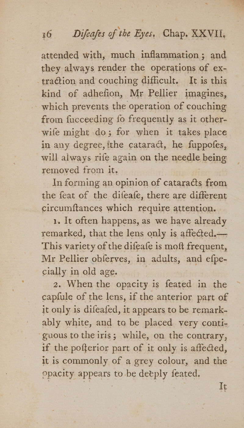 attended with, much inflammation ; and | they always render the operations of ex- traction and couching difficult. It is this kind of adhefion, Mr Pellier imagines, which prevents the operation of couching from fucceeding fo frequently as it other- wife might do; for when it takes place. in any degree, ithe cataract, he fuppofes, will always rife again on the needle being removed from it, | In forming an opinion of cataracts from the feat of the difeafe, there are different circumftances which require attention. | 1. It often happens, as we have already remarked, that the lens only is affected.— This variety of the difeafe is moft frequent, Mr Pellier oblerves, in adults, and efpe- cially in old age. 2. When the opacity is ‘eau in the capfule of the lens, if the anterior part of it only 1s difeafed, it appears to be remark- ably white, and ta be placed very conti- ‘guous to the iris; while, on the contrary, — if the pofterior part of it only is affeded, it is commonly of a grey colour, and the Opacity appears to -be detply feated. | | re It