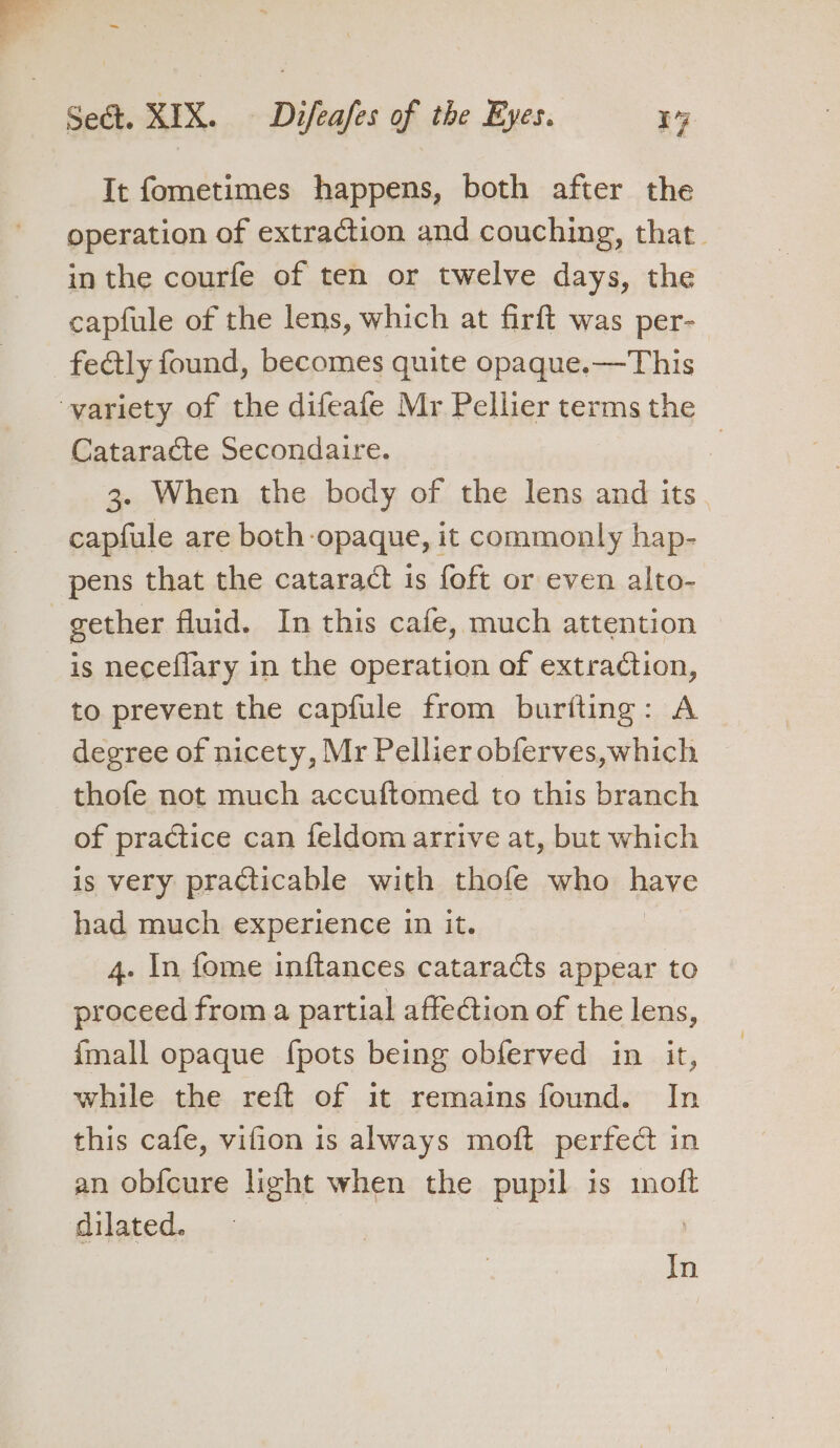 It fometimes happens, both after the operation of extraction and couching, that inthe courfe of ten or twelve days, the capfule of the lens, which at firft was per- fe@tly found, becomes quite opaque.—This -yariety of the difeafe Mr Pellier terms the Cataracte Secondaire. : 3. When the body of the lens and its capfule are both opaque, it commonly hap- pens that the cataract is foft or even alto- gether fluid. In this cafe, much attention is neceflary in the operation of extraction, to prevent the capfule from buriting: A degree of nicety, Mr Pellier obferves, which thofe not much accuftomed to this branch of practice can feldom arrive at, but which is very practicable with thofe who have had much experience in it. 4. In fome inftances cataracts appear to proceed from a partial affection of the lens, {mall opaque {pots being obferved in it, while the reft of it remains found. In this cafe, vifion 1s always moft perfect in an obfcure light when the pupil is moft dilated. In