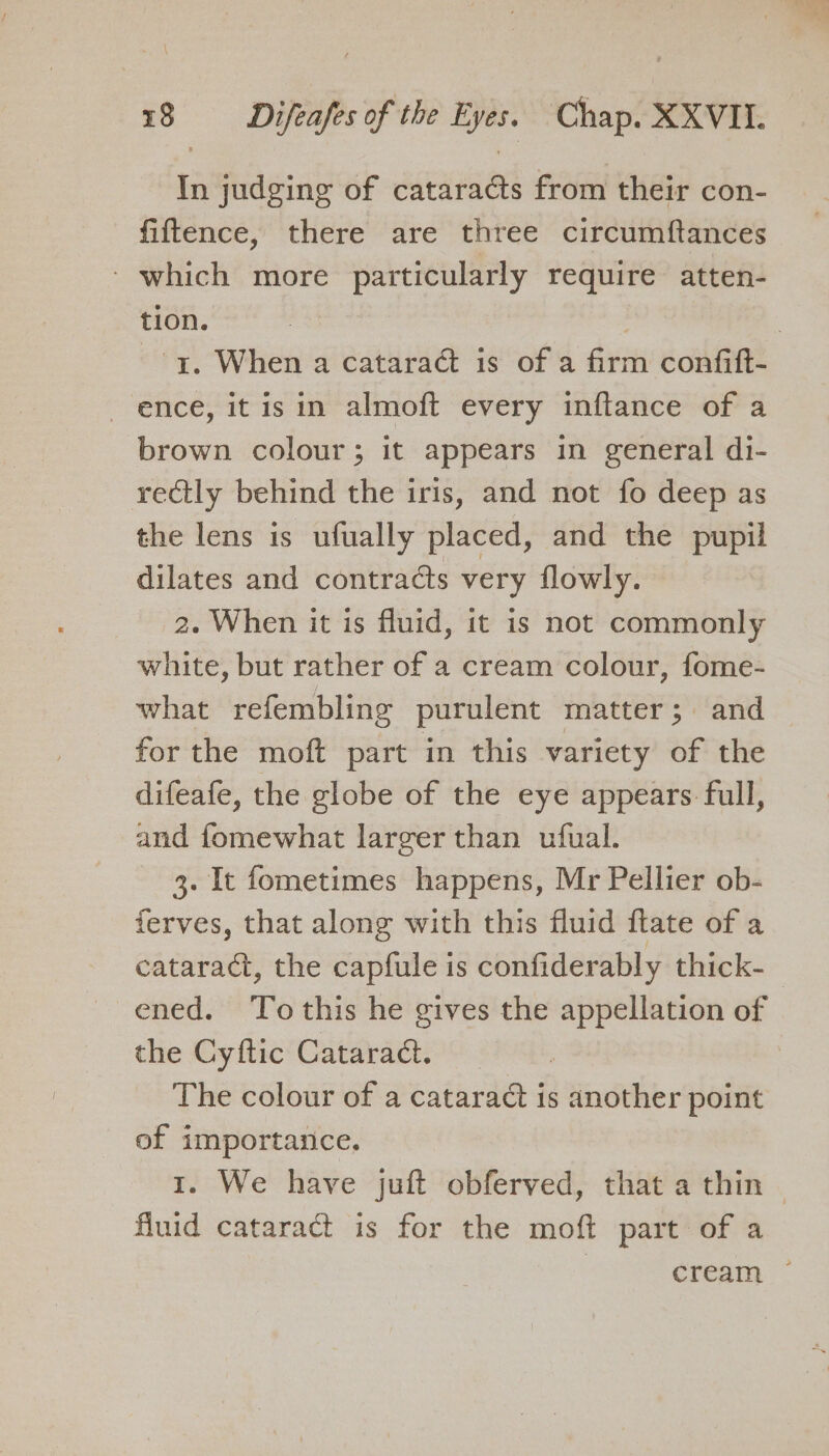 i judging of cataracts from their con- fiftence, there are three circumftances - which more particularly require atten- tion. | | 1. When a cataract is of a firm confift- ence, it is in almoft every inftance of a brown colour; it appears in general di- rectly behind the iris, and not fo deep as the lens is ufually placed, and the pupil dilates and contracts very flowly. 2. When it is fluid, it is not commonly white, but rather of a cream colour, fome- what refembling purulent matter; and for the moft part in this variety of the difeafe, the globe of the eye appears full, and fomewhat larger than ufual. 3. It fometimes happens, Mr Pellier ob- ferves, that along with this fluid ftate of a cataract, the capfule is confiderably thick- ened. Tothis he gives the appellation of the Cyftic Cataract. | | The colour of a cataract is another point of importance, 1. We have juft obferved, that a thin — fluid cataract is for the moft part of a