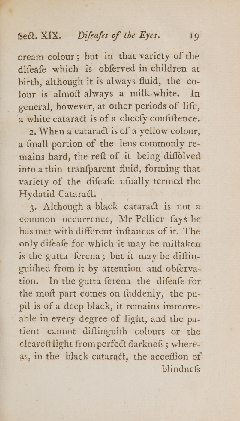 cream colour; but in that variety of the difeafe which is obferved in children at birth, although it is always fluid, the co- lour is almoft always a milk-white. In general, however, at other periods of life, ‘a white cataract is of a cheefy confiftence. 2. When a cataract is of a yellow colour, a {mall portion of the lens commonly re- mains hard, the reft of it being diflolved | into athin tranfparent fluid, forming that variety of the difeafe ufually termed the Hydatid Cataract. 3. Although a black cataract is not a | common occurrence, Mr Pellier fays he has met with different inftances of it. The only difeafe for which it may be miftaken is the gutta ferena; but it may be diftin- guifhed from it by attention and obferva- tion. Inthe gutta ferena the difeafe for the moft part comes on fuddenly, the pu- pil is of a deep black, it remains immove- able in every degree of light, and the pa- tient cannot diftinguifth colours or the cleareft light from perfect darknefs ; where- as, 1m the black cataract, the acceflion of blindnefs