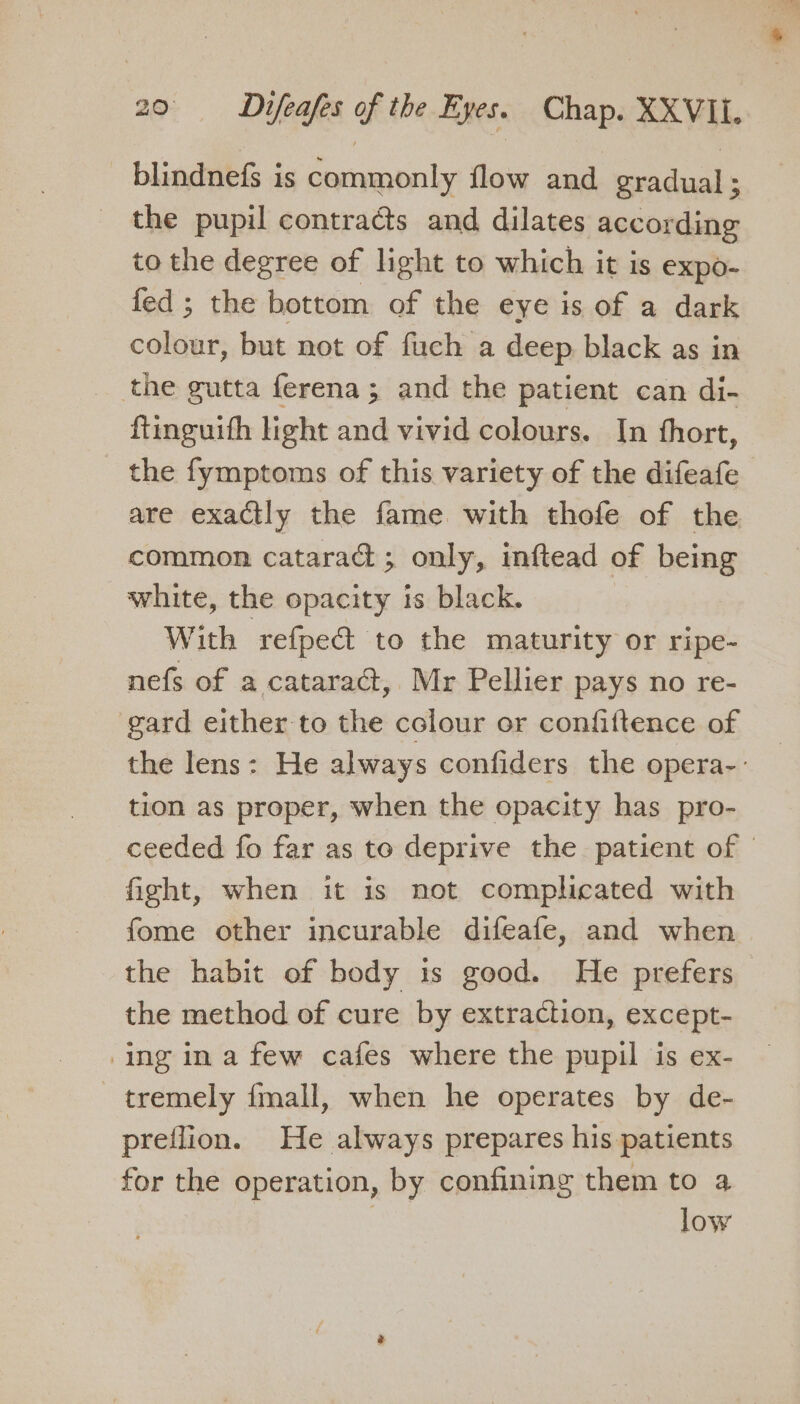 blindnefs is commonly flow and gradual ; the pupil contracts and dilates according to the degree of light to which it is expo- fed ; the bottom of the eye is of a dark colour, but not of fuch a deep black as in _ the gutta ferena; and the patient can di- ftinguith light and vivid colours. In fhort, the fymptoms of this variety of the difeafe are exactly the fame with thofe of the common cataract; only, inftead of being white, the opacity is black. With refpect to the maturity or ripe- nefs of a cataract, Mr Pellier pays no re- gard either to the colour or confiftence of the lens: He always confiders the opera-: tion as proper, when the opacity has pro- ceeded fo far as to deprive the patient of | fight, when it is not complicated with fome other incurable difeafe, and when the habit of body is good. He prefers the method of cure by extraction, except- ing ina few cafes where the pupil is ex- tremely {mall, when he operates by de- preflion. He always prepares his patients for the operation, by confining them to a | low