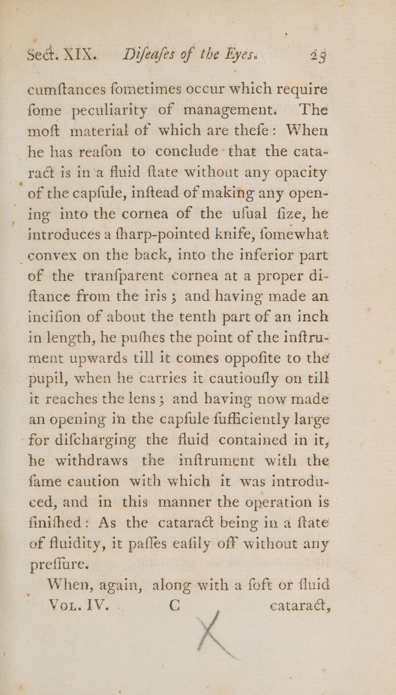 cumftances fometimes occur which require fome peculiarity of management. The moft material of which are thefe: When he has reafon to conclude that the cata- ract is in‘a fluid ftate without any opacity ’ of the capfule, inftead of making any open- ing into the cornea of the ufual fize, he introduces a fharp-pointed knife, fomewhat convex on the back, into the inferior part of the tranfpatent cornea at a proper di- ftance from the iris; and having made an incifion of about the tenth part of an inch in length, he puthes the point of the inftru- ment upwards till 1t comes oppofite to the pupil, when he carries it cautioufly on till it reaches the lens; and having now made an opening in the capfule fufficiently large for difcharging the fluid contained in it, he withdraws the inftrument with the fame caution with which it was introdu- ced, and in this manner the operation is finifhed: As the cataract being in a flate of fluidity, it pafles eafily off without any preffure. When, again, along with a foft or fluid WoL. lV. «, C : cataract,