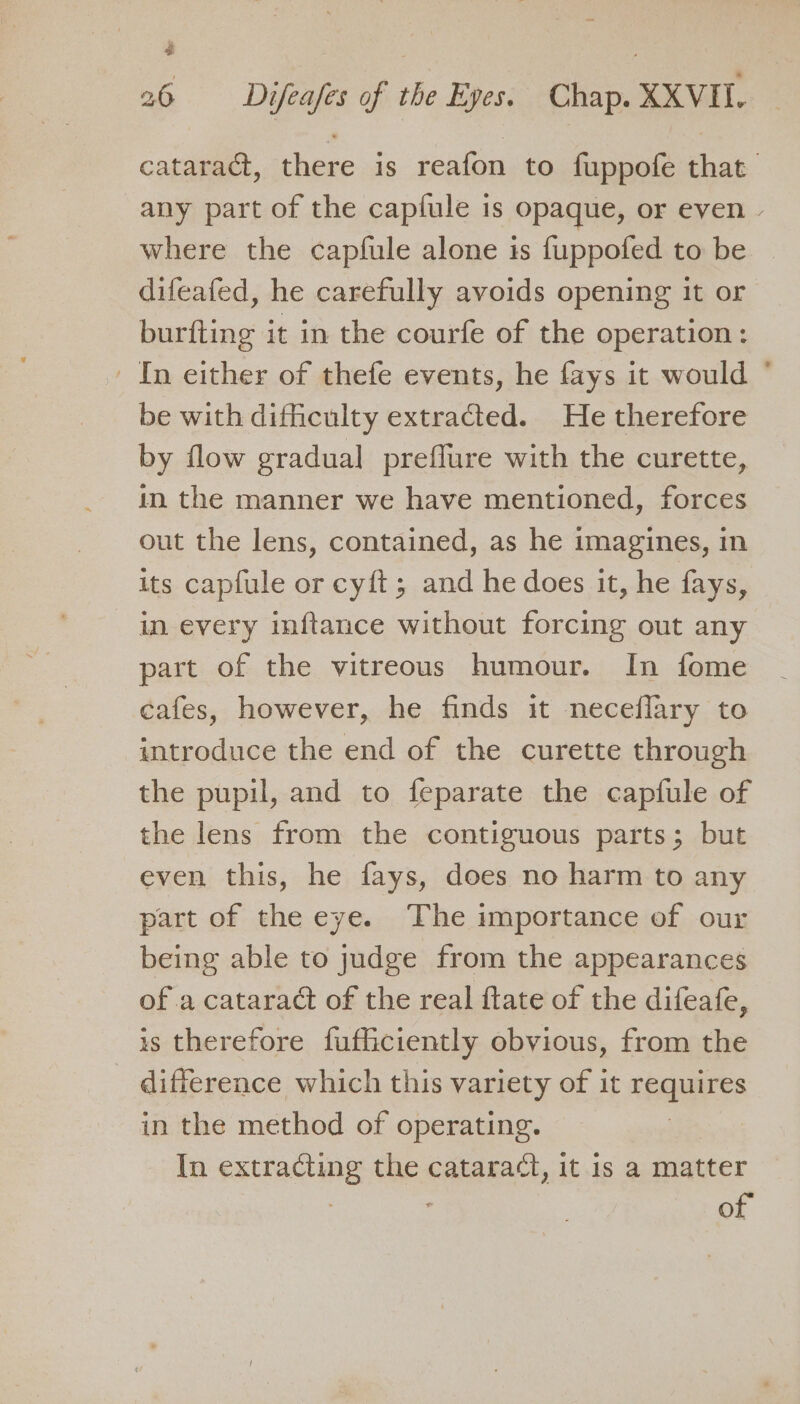 4 26 Difeafes of the Eyes. Chap. XXVH. cataract, there is reafon to fuppofe that any part of the capfule is opaque, or even - where the capfule alone is {uppofed to be difeafed, he carefully avoids opening it or burfting it in the courfe of the operation: ' In either of thefe events, he fays it would ° be with difficulty extracted. He therefore by flow gradual preflure with the curette, in the manner we have mentioned, forces out the lens, contained, as he imagines, in its capfule or cyft; and he does it, he fays, in every inftance without forcing out any part of the vitreous humour. In fome cafes, however, he finds it neceflary to introduce the end of the curette through the pupil, and to feparate the capfule of the lens from the contiguous parts; but even this, he fays, does no harm to any part of the eye. The importance of our being able to judge from the appearances of a cataract of the real ftate of the difeafe, is therefore fufficiently obvious, from the difference which this variety of it De in the method of operating. In extracting the cataract, it is a matter of