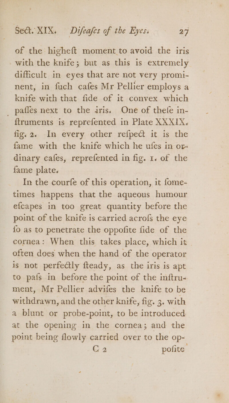 of the higheft moment to avoid the iris with the knife; but as this is extremely dificult in eyes that are not very promi- nent, in fuch cafes Mr Pellier employs a knife with that fide of it convex which _ paffes next to the iris. One of thefe in- ftruments is reprefented in Plate XXXIX. fig. 2. In every other refpect it is the fame with the knife which he ufes in or dinary cafes, reprefented in fig. 1. of the {ame plate. : In the courfe of this operation, it fome- times happens that the aqueous humour efcapes in too great quantity before the point of the knife is carried acrofs the eye {o as to penetrate the oppofite fide of the cornea: When this takes place, which it | often does when the hand of the operator is not perfectly fteady, as the iris is apt to pafs in before the point of the inftru&lt; ment, Mr Pellier advifes the knife to be withdrawn, and the other knife, fig. 3. with a blunt or probe-point, to be introduced at the opening in the cornea; and the point being flowly carried over to the op- C2 polite