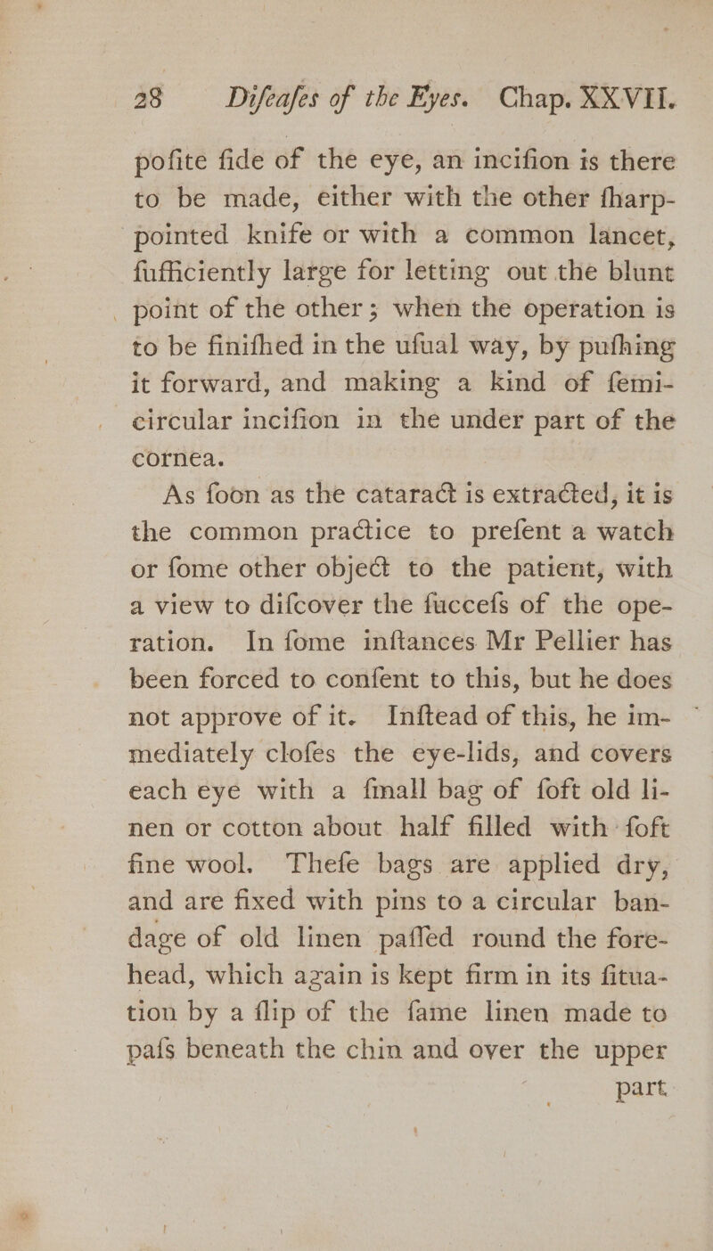 pofite fide of the eye, an incifion is there to be made, either with the other fharp- pointed knife or with a common lancet, fufficiently large for letting out the blunt _ point of the other; when the operation is to be finifhed in the ufual way, by pufhing it forward, and making a kind of femi- circular incifion in the under part of the cornea. As foon as the cataract is extracted, it is the common practice to prefent a watch or fome other object to the patient, with a view to difcover the fuccefs of the ope- ration. In fome inftances Mr Pellier has been forced to confent to this, but he does not approve of it. Inftead of this, he im- — mediately clofes the eye-lids, and covers each eye with a {mall bag of foft old li- nen or cotton about half filled with foft fine wool. Thefe bags are applied dry, and are fixed with pins to a circular ban- dage of old linen paffed round the fore- head, which azain is kept firm in its fitua- tion by a flip of the fame linen made to pais beneath the chin and over the upper part.