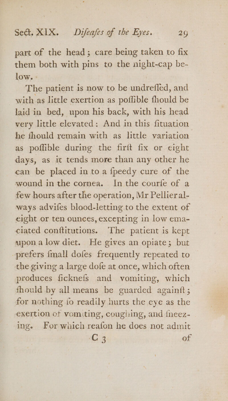 part of the head; care being taken to fix them both with pins to the night-cap be- low. eee The patient is now to be undrefled, and with as little exertion as poffible fhould be laid in bed, upon his back, with his head very little elevated: And in this fituation he fhould remain with as little variation as poflible during the firft fix or eight days, as it tends more than any other he can be placed in to a fpeedy cure of the wound in the cornea. In the courfe of a few hours after the operation, Mr Pellieral- ways advifes blood-letting to the extent of eight or ten ounces, excepting in low ema- ciated conftitutions. ‘The patient is kept upon alow diet. He gives an opiate; but prefers {mall dofes frequently repeated to the giving a large dofe at once, which often produces ficknefs and vomiting, which fhould by all means be guarded againft; for nothing to readily hurts the eye as the exertion ct vomiting, coughing, and {neez- ing. For which reafon he does not admit C3 of