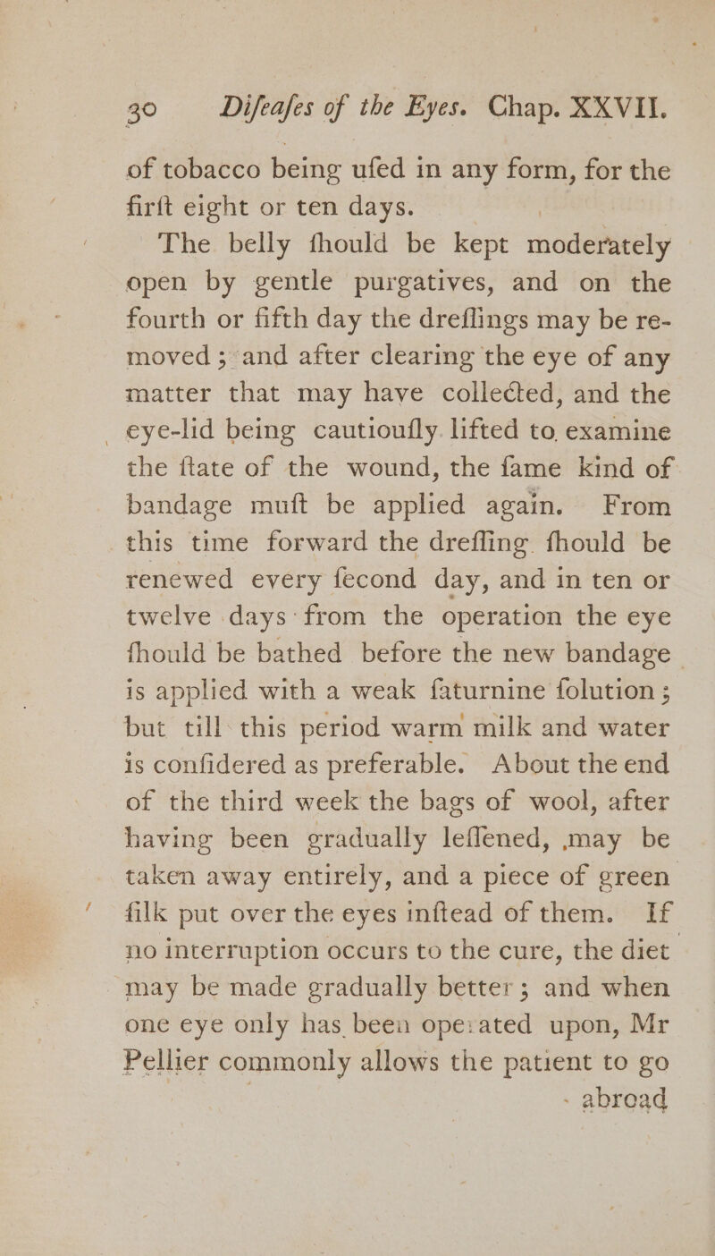 of tobacco being ufed in any form, for the firft eight or ten days. The belly fhould be kept medley open by gentle purgatives, and on the fourth or fifth day the dreflings may be re- moved ; and after clearing the eye of any matter that may have collected, and the _ eye-lid being cautioully. lifted to examine the ftate of the wound, the fame kind of bandage muft be applied again. From this time forward the drefling fhould be renewed every fecond day, and in ten or twelve days from the operation the eye fhould be bathed before the new bandage | is applied with a weak faturnine {olution ; but till: this period warm milk and water is confidered as preferable. About the end of the third week the bags of wool, after having been gradually leflened, may be taken away entirely, and a piece of green’ filk put over the eyes inftead of them. If no interruption occurs to the cure, the diet may be made gradually better; and when one eye only has been operated upon, Mr Pellier commonly allows the patient to go | - abroad