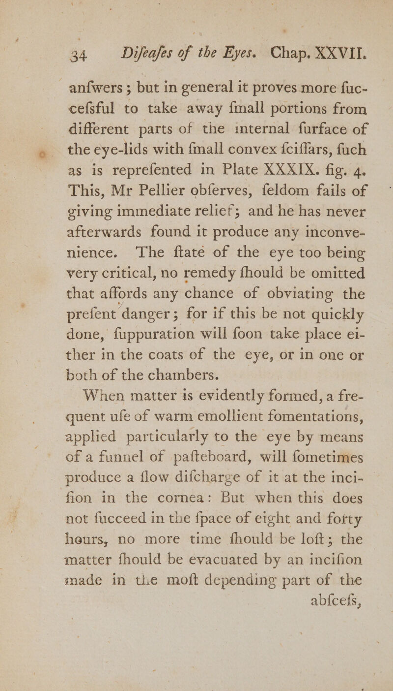 - anfwers ; but in general it proves more fuc- cefsful to take away {mall portions from different parts of the internal furface of the eye-lids with {mall convex {ciflars, fuch as is reprefented in Plate XXXIX. fig. 4. This, Mr Pellier obferves, feldom fails of ceiving immediate relief; and he has never afterwards found it produce any inconve- nience. The flate of the eye too being very critical, no remedy fhould be omitted that affords any chance of obviating the prefent ‘danger ; ; for if this be not quickly done, fappuration will foon take place ei- ther in the coats of the eye, or in one or both of the chambers. When matter is evidently formed, a fre- quent ufe of warm emollient fomentations, applied particularly to the eye by means of a funnel of pafteboard, will fometimes produce a flow difcharge of it at the inci- fion in the cornea: But when this does not fucceed in the {pace of eight and fotty heurs, no more time fhould be loft; the matter fhould be evacuated by an incifion made in the moft depending part of the | abicels,