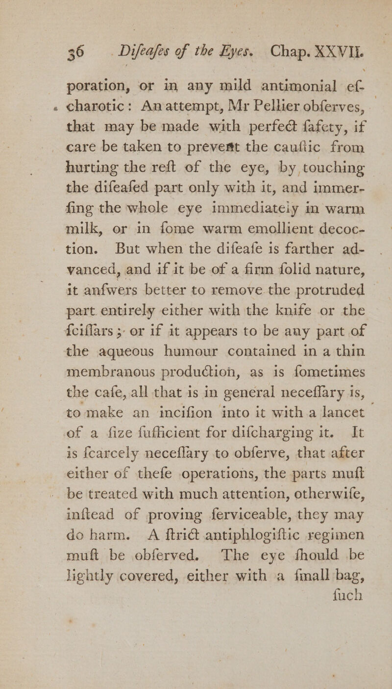 poration, or in any mild antimonial ef- charotic: Anattempt, Mr Pellier obferves, — that may be made with perfect fafety, if care be taken to prevent the caufiic from hurting the reft of the eye, by touching - the difeafed part only with it, and immer- fing the whole eye immediateiy in warm milk, or in fome warm emollient decoc- tion. But when the difeafe is farther ad- vanced, and if it be of a finm folid nature, it anfwers better to remove the protruded © part. entirely either with the knife or the fciflars 5 or if at appears to be aay part of the aqueous humour contained in a thin membranous production, as is fometimes the cafe, all that is in general neceflary 1s, to make an incifion into it with a lancet | of a fize fuflicient for difcharging it. It is fcarcely neceflary to obferve, that after either of thefe operations, the parts mutt be treated with much attention, otherwife, inftead of proving ferviceable, they may do harm. A itridt antiphlogiftic regimen muft be obferved. The eye fhould be lightly covered, either with a {mall bag, fuch