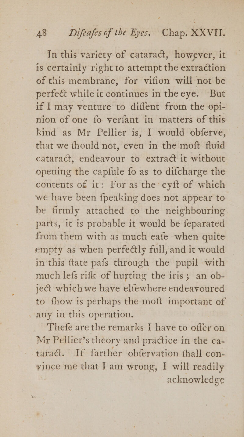 In this variety of cataract, however, it is certainly right to attempt the extraction of this membrane, for vifion will not be perfect while it continues in theeye. But if I may venture to diffent from the opi- nion of one fo verfant in matters of this kind as Mr Pellier is, I would obferve, that we fhould not, even in the moft fluid cataract, endeavour to extract it without opening the capiule fo as to difcharge the contents of it: For as the: cyft of which we have been {peaking does not appear to be firmly attached to the neighbouring parts, 1t is probable it would be feparated from them with as much eafe when quite empty as when perfectly full, and it would in this flate pafs through the pupil with much lefs rifk of hurting the iris; an ob- ject which we have elfewhere endeavoured to fhow is perhaps the mott important of . any in this operation. | Thefe are the remarks I have to offer on Mir Pellier’s theory and practice in the ca- taract. If farther obfervation fhall con- vince me that ] am wrong, I will readily | acknowledge