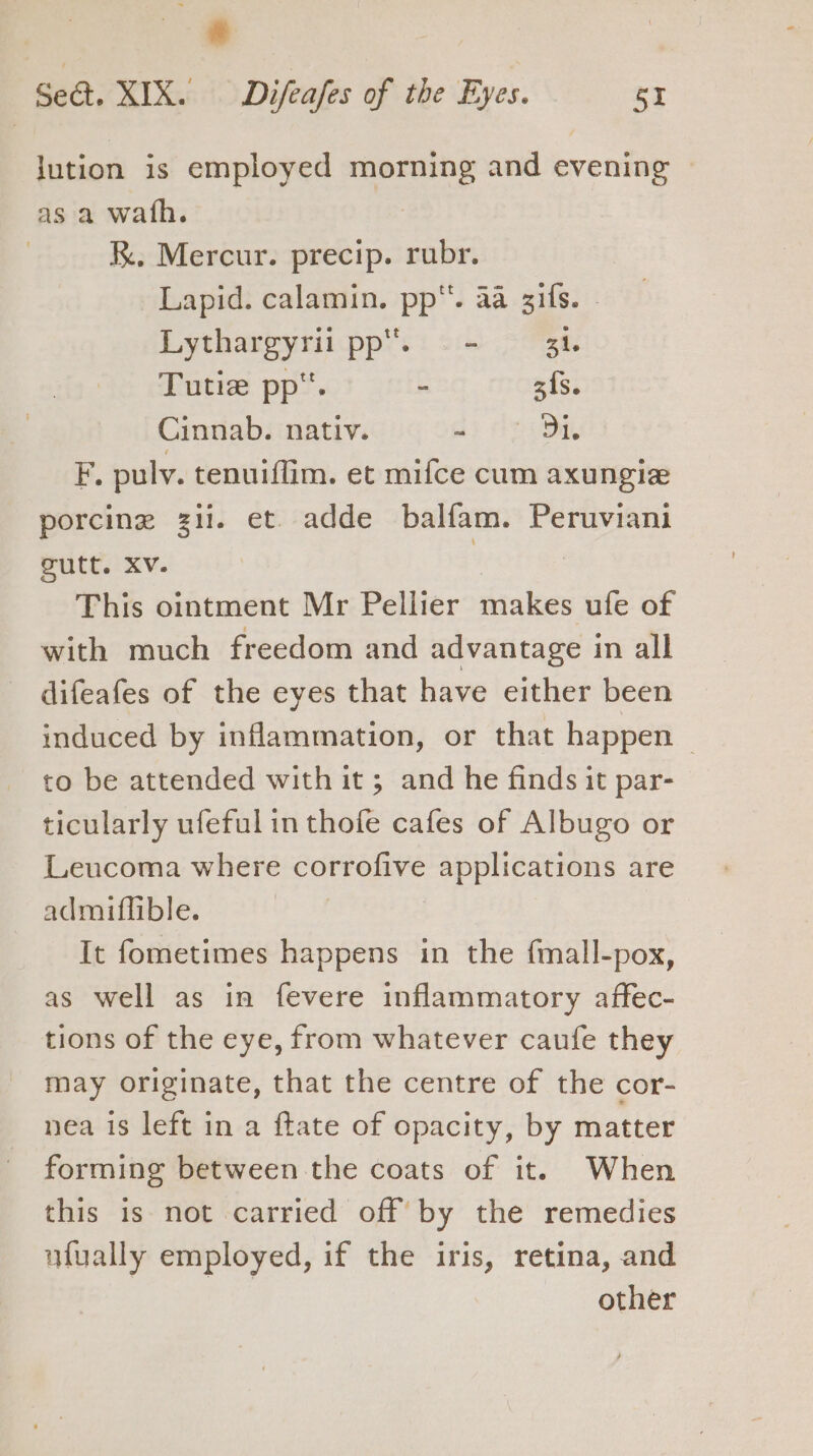 lution is employed ee and evening as a wath. RK. Mercur. precip. iat Lapid. calamin. oe saa SHS. papa pp. - - 31. Tutie pp. - 3{s. Cinnab. nativ. wi ony F. pulv. tenuiffim. et mifce cum axungie porcine zi. et. adde balfam. Peruviani gutt. Xv. 3 This ointment Mr Pellier makes ufe of with much freedom and advantage in all difeafes of the eyes that have either been induced by inflammation, or that happen to be attended with it ; and he finds it par- ticularly ufeful in thofe cafes of Albugo or Leucoma where corrofive applications are admiflible. It fometimes happens in the fmall-pox, as well as in fevere inflammatory affec- tions of the eye, from whatever caufe they may originate, that the centre of the cor- nea is left in a ftate of opacity, by matter forming between the coats of it. When this is not carried off by the remedies ufually employed, if the iris, retina, and other