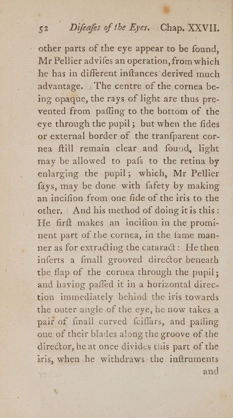 | + 52 Difeafes of the Eyes. Chap. XXVIL. other parts of the eye appear to be found, Mr Pellier advifes an operation, from which ~ he has in different inftances derived much advantage. , The centre of the cornea be- ing opaque, the rays of light are thus pre- vented from pafling to the bottom of the eye through the pupil; but when the fides er external border of the tranfparent cor- nea ftill remain clear and found, light may be allowed to pafs to the retina by enlarging the pupil; which, Mr Pellier fays, may be done with fafety by making an incifion from one fide of the iris to the other. And his method of doing it is this: He farft makes an incifion in the promi- nent part of the cornea, in the fame man- ner as for extracting the catarad’: He then inferts a fmall grooved dire€tor beneath the flap of the cornea through the pupil; and having paffed it in a horizontal direc- tion immediately behind the iris towards the outer angle of the eye, he now takes a pair of fimall curved fciflars, and pafling one of their blades along the groove of the director, he at once divides this part of the iris, When he withdraws the inftruments
